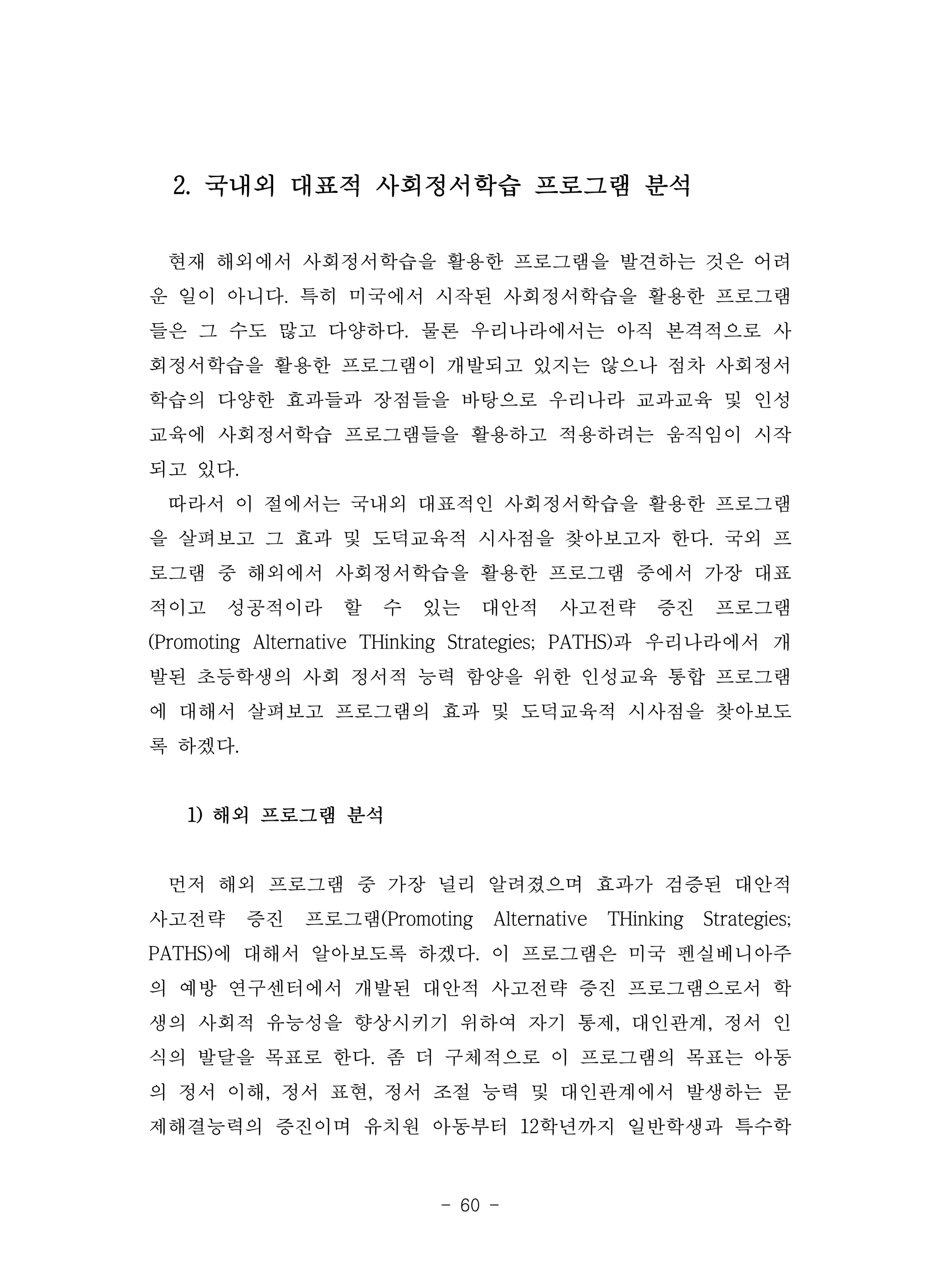 - 60 -
2. 국내외 대표적 사회정서학습 프로그램 분석
현재 해외에서 사회정서학습을 활용한 프로그램을 발견하는 것은 어려
운 일이 아니다. 특히 미국에서 시작된 사회정서학습을 활용한 프로그램
들은 그 수도 많고 다양하다. 물론 우리나라에서는 아직 본격적으로 사
회정서학습을 활용한 프로그램이 개발되고 있지는 않으나 점차 사회정서
학습의 다양한 효과들과 장점들을 바탕으로 우리나라 교과교육 및 인성
교육에 사회정서학습 프로그램들을 활용하고 적용하려는 움직임이 시작
되고 있다.
따라서 이 절에서는 국내외 대표적인 사회정서학습을 활용한 프로그램
을 살펴보고 그 효과 및 도덕교육적 시사점을 찾아보고자 한다. 국외 프
로그램 중 해외에서 사회정서학습을 활용한 프로그램 중에서 가장 대표
적이고 성공적이라 할 수 있는 대안적 사고전략 증진 프로그램
(Promoting Alternative THinking Strategies; PATHS)과 우리나라에서 개
발된 초등학생의 사회 정서적 능력 함양을 위한 인성교육 통합 프로그램
에 대해서 살펴보고 프로그램의 효과 및 도덕교육적 시사점을 찾아보도
록 하겠다.
1) 해외 프로그램 분석
먼저 해외 프로그램 중 가장 널리 알려졌으며 효과가 검증된 대안적
사고전략 증진 프로그램(Promoting Alternative THinking Strategies;
PATHS)에 대해서 알아보도록 하겠다. 이 프로그램은 미국 펜실베니아주
의 예방 연구센터에서 개발된 대안적 사고전략 증진 프로그램으로서 학
생의 사회적 유능성을 향상시키기 위하여 자기 통제, 대인관계, 정서 인
식의 발달을 목표로 한다. 좀 더 구체적으로 이 프로그램의 목표는 아동
의 정서 이해, 정서 표현, 정서 조절 능력 및 대인관계에서 발생하는 문
제해결능력의 증진이며 유치원 아동부터 12학년까지 일반학생과 특수학
 