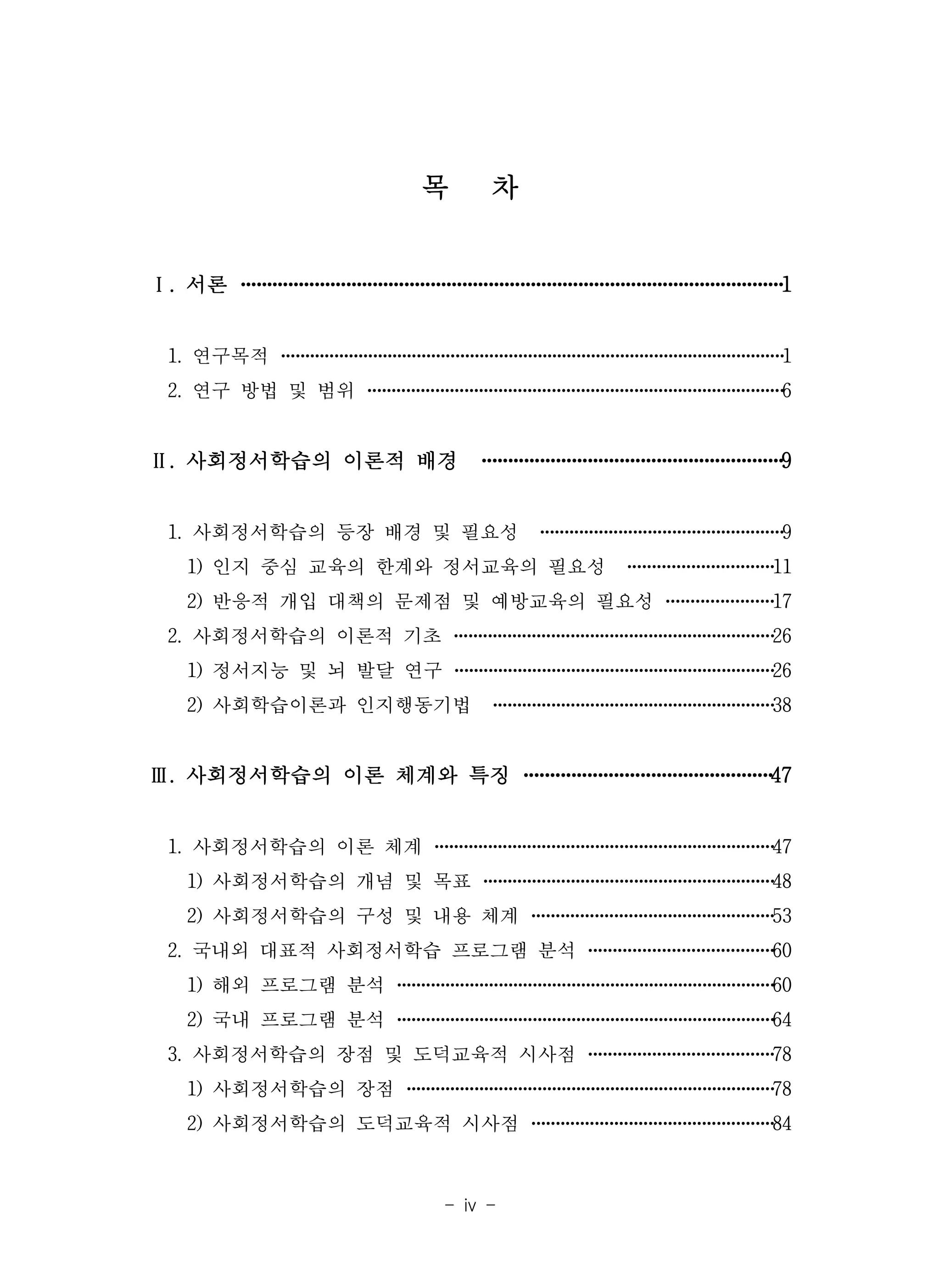 - iv -
목 차
Ⅰ. 서론 ·······································································································1
1. 연구목적 ········································································································1
2. 연구 방법 및 범위 ······················································································6
Ⅱ. 사회정서학습의 이론적 배경 ·························································9
1. 사회정서학습의 등장 배경 및 필요성 ··················································9
1) 인지 중심 교육의 한계와 정서교육의 필요성 ······························11
2) 반응적 개입 대책의 문제점 및 예방교육의 필요성 ······················17
2. 사회정서학습의 이론적 기초 ··································································26
1) 정서지능 및 뇌 발달 연구 ··································································26
2) 사회학습이론과 인지행동기법 ··························································38
Ⅲ. 사회정서학습의 이론 체계와 특징 ···············································47
1. 사회정서학습의 이론 체계 ······································································47
1) 사회정서학습의 개념 및 목표 ····························································48
2) 사회정서학습의 구성 및 내용 체계 ··················································53
2. 국내외 대표적 사회정서학습 프로그램 분석 ······································60
1) 해외 프로그램 분석 ··············································································60
2) 국내 프로그램 분석 ··············································································64
3. 사회정서학습의 장점 및 도덕교육적 시사점 ······································78
1) 사회정서학습의 장점 ············································································78
2) 사회정서학습의 도덕교육적 시사점 ··················································84
 