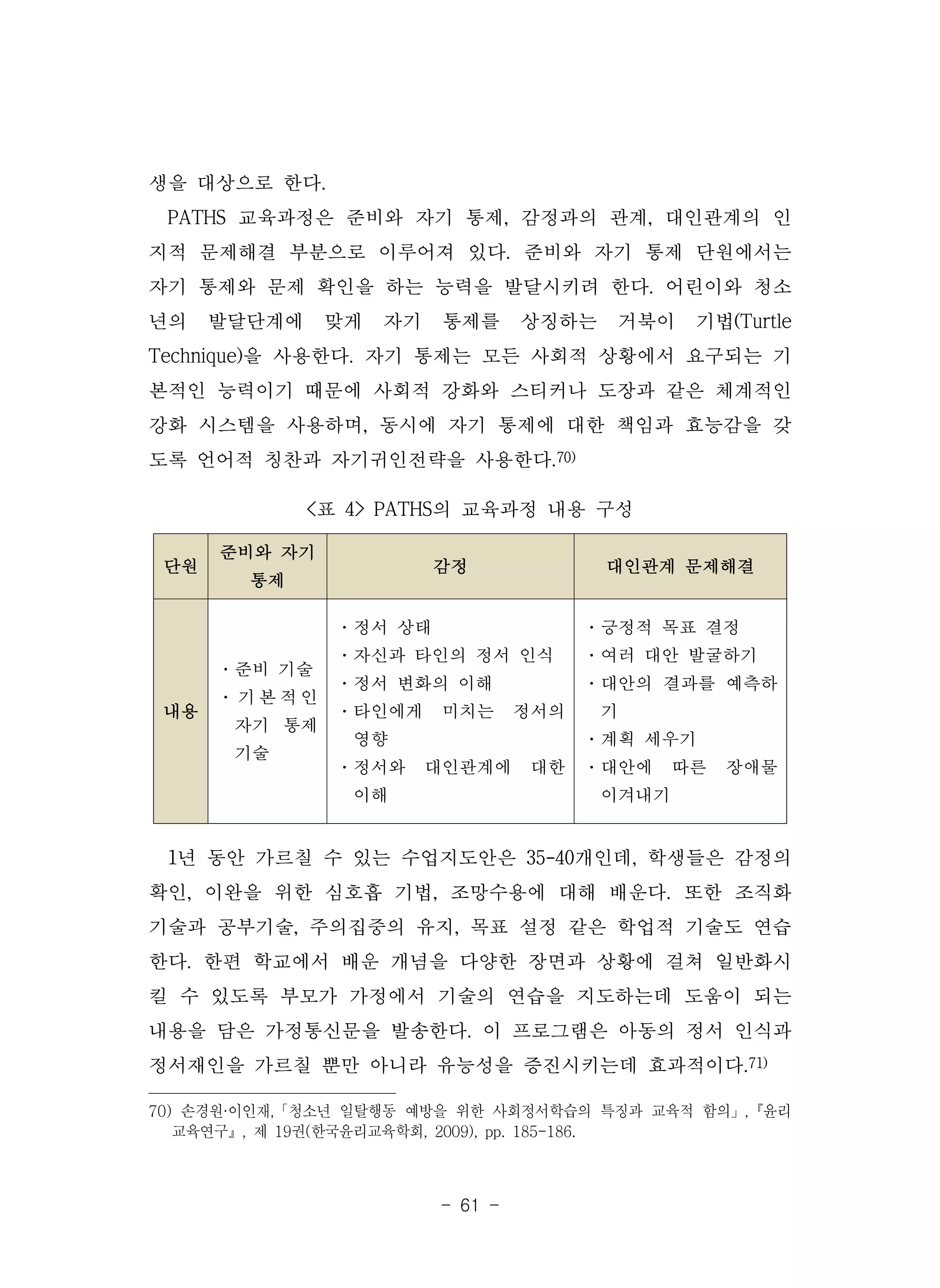 - 61 -
단원
준비와 자기
통제
감정 대인관계 문제해결
내용
·준비 기술
· 기 본 적 인
자기 통제
기술
·정서 상태
·자신과 타인의 정서 인식
·정서 변화의 이해
·타인에게 미치는 정서의
영향
·정서와 대인관계에 대한
이해
·긍정적 목표 결정
·여러 대안 발굴하기
·대안의 결과를 예측하
기
·계획 세우기
·대안에 따른 장애물
이겨내기
<표 4> PATHS의 교육과정 내용 구성
생을 대상으로 한다.
PATHS 교육과정은 준비와 자기 통제, 감정과의 관계, 대인관계의 인
지적 문제해결 부분으로 이루어져 있다. 준비와 자기 통제 단원에서는
자기 통제와 문제 확인을 하는 능력을 발달시키려 한다. 어린이와 청소
년의 발달단계에 맞게 자기 통제를 상징하는 거북이 기법(Turtle
Technique)을 사용한다. 자기 통제는 모든 사회적 상황에서 요구되는 기
본적인 능력이기 때문에 사회적 강화와 스티커나 도장과 같은 체계적인
강화 시스템을 사용하며, 동시에 자기 통제에 대한 책임과 효능감을 갖
도록 언어적 칭찬과 자기귀인전략을 사용한다.70)
1년 동안 가르칠 수 있는 수업지도안은 35-40개인데, 학생들은 감정의
확인, 이완을 위한 심호흡 기법, 조망수용에 대해 배운다. 또한 조직화
기술과 공부기술, 주의집중의 유지, 목표 설정 같은 학업적 기술도 연습
한다. 한편 학교에서 배운 개념을 다양한 장면과 상황에 걸쳐 일반화시
킬 수 있도록 부모가 가정에서 기술의 연습을 지도하는데 도움이 되는
내용을 담은 가정통신문을 발송한다. 이 프로그램은 아동의 정서 인식과
정서재인을 가르칠 뿐만 아니라 유능성을 증진시키는데 효과적이다.71)
70) 손경원·이인재,「청소년 일탈행동 예방을 위한 사회정서학습의 특징과 교육적 함의」,『윤리
교육연구』, 제 19권(한국윤리교육학회, 2009), pp. 185-186.
 