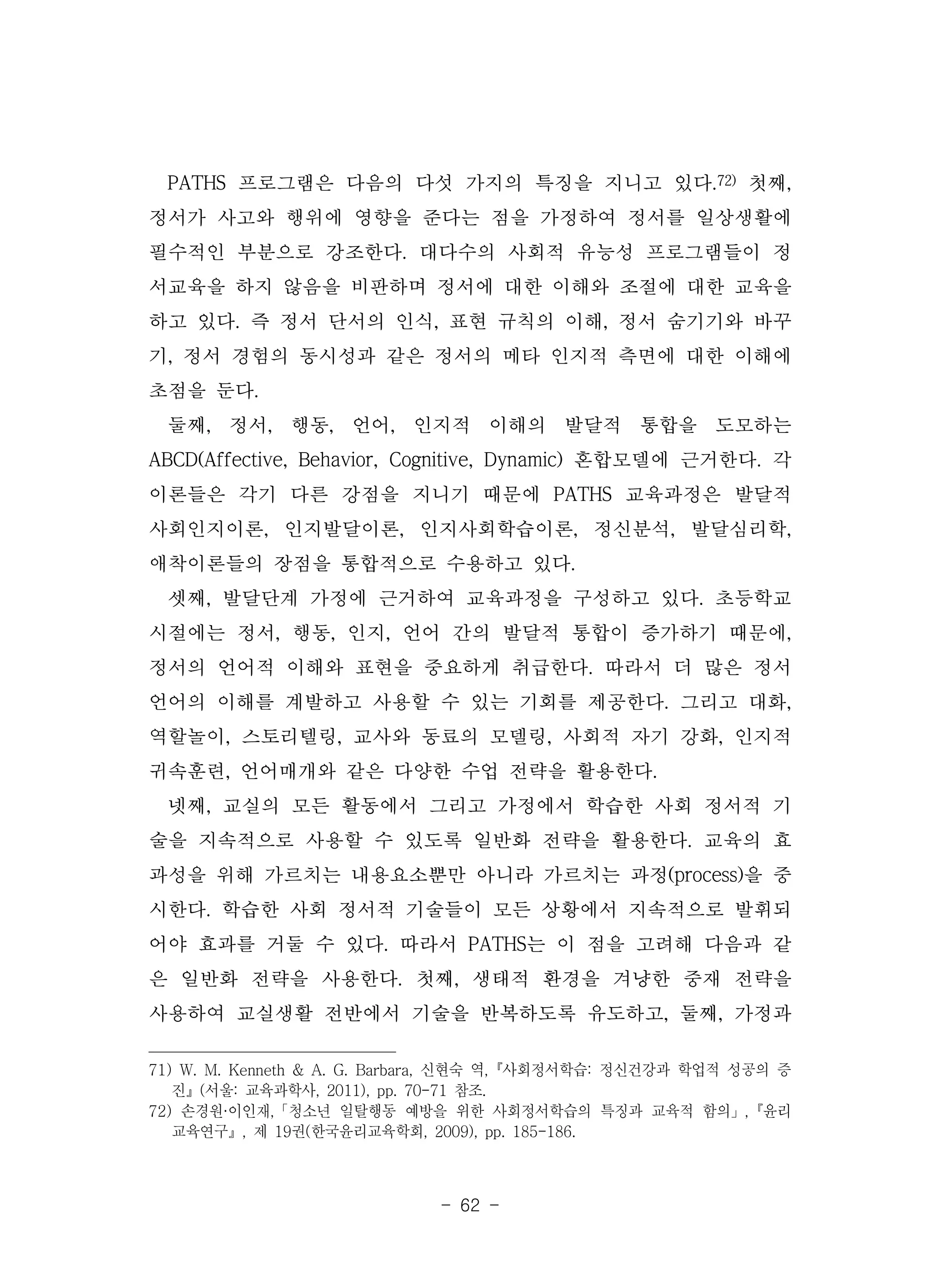 - 62 -
PATHS 프로그램은 다음의 다섯 가지의 특징을 지니고 있다.72) 첫째,
정서가 사고와 행위에 영향을 준다는 점을 가정하여 정서를 일상생활에
필수적인 부분으로 강조한다. 대다수의 사회적 유능성 프로그램들이 정
서교육을 하지 않음을 비판하며 정서에 대한 이해와 조절에 대한 교육을
하고 있다. 즉 정서 단서의 인식, 표현 규칙의 이해, 정서 숨기기와 바꾸
기, 정서 경험의 동시성과 같은 정서의 메타 인지적 측면에 대한 이해에
초점을 둔다.
둘째, 정서, 행동, 언어, 인지적 이해의 발달적 통합을 도모하는
ABCD(Affective, Behavior, Cognitive, Dynamic) 혼합모델에 근거한다. 각
이론들은 각기 다른 강점을 지니기 때문에 PATHS 교육과정은 발달적
사회인지이론, 인지발달이론, 인지사회학습이론, 정신분석, 발달심리학,
애착이론들의 장점을 통합적으로 수용하고 있다.
셋째, 발달단계 가정에 근거하여 교육과정을 구성하고 있다. 초등학교
시절에는 정서, 행동, 인지, 언어 간의 발달적 통합이 증가하기 때문에,
정서의 언어적 이해와 표현을 중요하게 취급한다. 따라서 더 많은 정서
언어의 이해를 계발하고 사용할 수 있는 기회를 제공한다. 그리고 대화,
역할놀이, 스토리텔링, 교사와 동료의 모델링, 사회적 자기 강화, 인지적
귀속훈련, 언어매개와 같은 다양한 수업 전략을 활용한다.
넷째, 교실의 모든 활동에서 그리고 가정에서 학습한 사회 정서적 기
술을 지속적으로 사용할 수 있도록 일반화 전략을 활용한다. 교육의 효
과성을 위해 가르치는 내용요소뿐만 아니라 가르치는 과정(process)을 중
시한다. 학습한 사회 정서적 기술들이 모든 상황에서 지속적으로 발휘되
어야 효과를 거둘 수 있다. 따라서 PATHS는 이 점을 고려해 다음과 같
은 일반화 전략을 사용한다. 첫째, 생태적 환경을 겨냥한 중재 전략을
사용하여 교실생활 전반에서 기술을 반복하도록 유도하고, 둘째, 가정과
71) W. M. Kenneth & A. G. Barbara, 신현숙 역,『사회정서학습: 정신건강과 학업적 성공의 증
진』(서울: 교육과학사, 2011), pp. 70-71 참조.
72) 손경원·이인재,「청소년 일탈행동 예방을 위한 사회정서학습의 특징과 교육적 함의」,『윤리
교육연구』, 제 19권(한국윤리교육학회, 2009), pp. 185-186.
 
