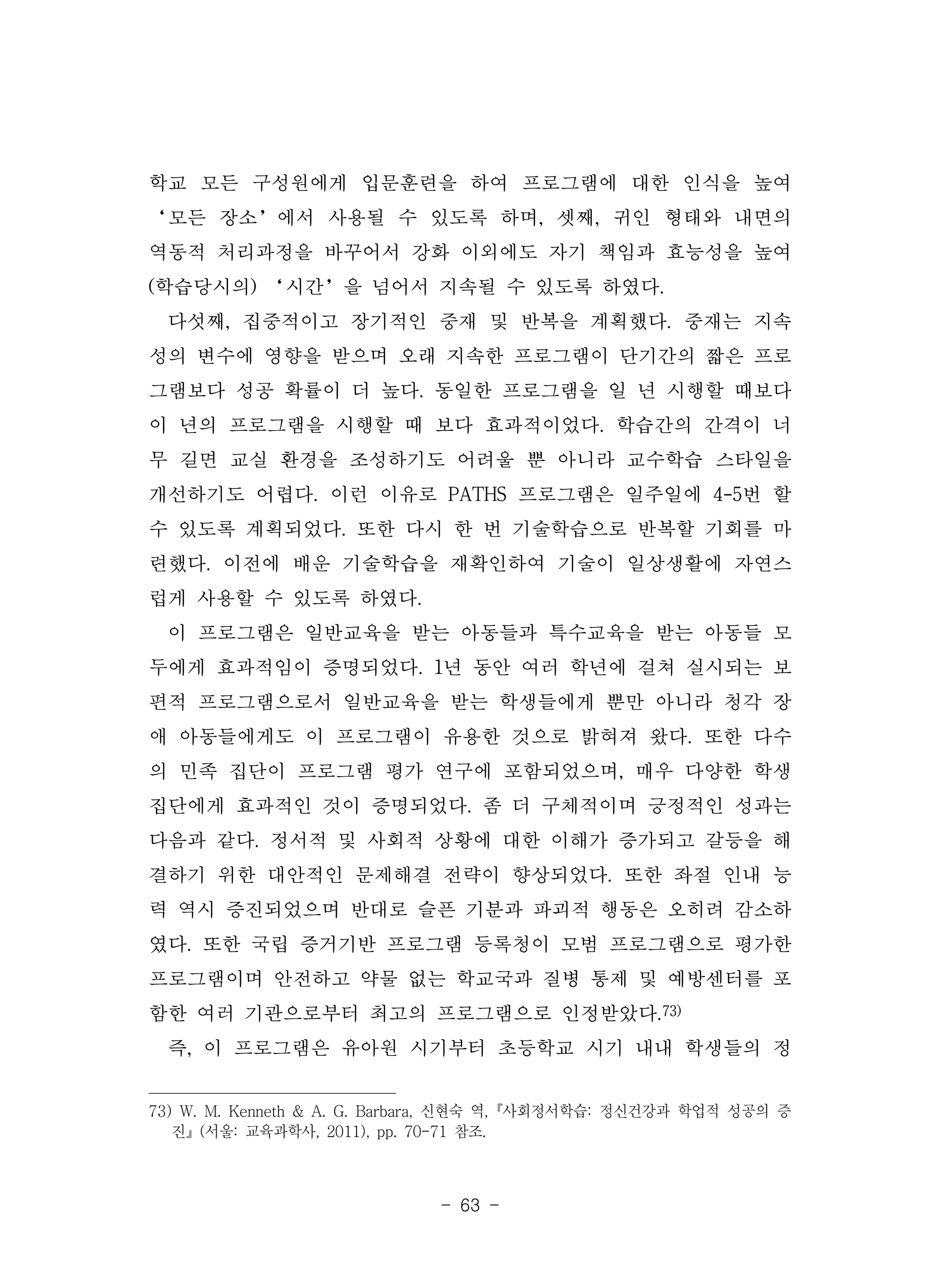 - 63 -
학교 모든 구성원에게 입문훈련을 하여 프로그램에 대한 인식을 높여
‘모든 장소’에서 사용될 수 있도록 하며, 셋째, 귀인 형태와 내면의
역동적 처리과정을 바꾸어서 강화 이외에도 자기 책임과 효능성을 높여
(학습당시의) ‘시간’을 넘어서 지속될 수 있도록 하였다.
다섯째, 집중적이고 장기적인 중재 및 반복을 계획했다. 중재는 지속
성의 변수에 영향을 받으며 오래 지속한 프로그램이 단기간의 짧은 프로
그램보다 성공 확률이 더 높다. 동일한 프로그램을 일 년 시행할 때보다
이 년의 프로그램을 시행할 때 보다 효과적이었다. 학습간의 간격이 너
무 길면 교실 환경을 조성하기도 어려울 뿐 아니라 교수학습 스타일을
개선하기도 어렵다. 이런 이유로 PATHS 프로그램은 일주일에 4-5번 할
수 있도록 계획되었다. 또한 다시 한 번 기술학습으로 반복할 기회를 마
련했다. 이전에 배운 기술학습을 재확인하여 기술이 일상생활에 자연스
럽게 사용할 수 있도록 하였다.
이 프로그램은 일반교육을 받는 아동들과 특수교육을 받는 아동들 모
두에게 효과적임이 증명되었다. 1년 동안 여러 학년에 걸쳐 실시되는 보
편적 프로그램으로서 일반교육을 받는 학생들에게 뿐만 아니라 청각 장
애 아동들에게도 이 프로그램이 유용한 것으로 밝혀져 왔다. 또한 다수
의 민족 집단이 프로그램 평가 연구에 포함되었으며, 매우 다양한 학생
집단에게 효과적인 것이 증명되었다. 좀 더 구체적이며 긍정적인 성과는
다음과 같다. 정서적 및 사회적 상황에 대한 이해가 증가되고 갈등을 해
결하기 위한 대안적인 문제해결 전략이 향상되었다. 또한 좌절 인내 능
력 역시 증진되었으며 반대로 슬픈 기분과 파괴적 행동은 오히려 감소하
였다. 또한 국립 증거기반 프로그램 등록청이 모범 프로그램으로 평가한
프로그램이며 안전하고 약물 없는 학교국과 질병 통제 및 예방센터를 포
함한 여러 기관으로부터 최고의 프로그램으로 인정받았다.73)
즉, 이 프로그램은 유아원 시기부터 초등학교 시기 내내 학생들의 정
73) W. M. Kenneth & A. G. Barbara, 신현숙 역,『사회정서학습: 정신건강과 학업적 성공의 증
진』(서울: 교육과학사, 2011), pp. 70-71 참조.
 