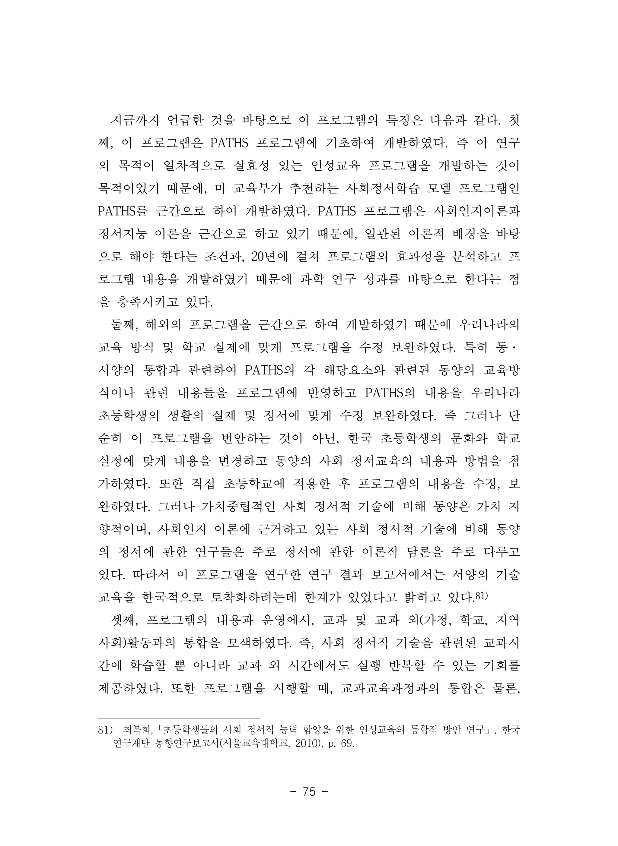 - 75 -
지금까지 언급한 것을 바탕으로 이 프로그램의 특징은 다음과 같다. 첫
째, 이 프로그램은 PATHS 프로그램에 기초하여 개발하였다. 즉 이 연구
의 목적이 일차적으로 실효성 있는 인성교육 프로그램을 개발하는 것이
목적이었기 때문에, 미 교육부가 추천하는 사회정서학습 모델 프로그램인
PATHS를 근간으로 하여 개발하였다. PATHS 프로그램은 사회인지이론과
정서지능 이론을 근간으로 하고 있기 때문에, 일관된 이론적 배경을 바탕
으로 해야 한다는 조건과, 20년에 걸쳐 프로그램의 효과성을 분석하고 프
로그램 내용을 개발하였기 때문에 과학 연구 성과를 바탕으로 한다는 점
을 충족시키고 있다.
둘째, 해외의 프로그램을 근간으로 하여 개발하였기 때문에 우리나라의
교육 방식 및 학교 실제에 맞게 프로그램을 수정 보완하였다. 특히 동·
서양의 통합과 관련하여 PATHS의 각 해당요소와 관련된 동양의 교육방
식이나 관련 내용들을 프로그램에 반영하고 PATHS의 내용을 우리나라
초등학생의 생활의 실제 및 정서에 맞게 수정 보완하였다. 즉 그러나 단
순히 이 프로그램을 번안하는 것이 아닌, 한국 초등학생의 문화와 학교
실정에 맞게 내용을 변경하고 동양의 사회 정서교육의 내용과 방법을 첨
가하였다. 또한 직접 초등학교에 적용한 후 프로그램의 내용을 수정, 보
완하였다. 그러나 가치중립적인 사회 정서적 기술에 비해 동양은 가치 지
향적이며, 사회인지 이론에 근거하고 있는 사회 정서적 기술에 비해 동양
의 정서에 관한 연구들은 주로 정서에 관한 이론적 담론을 주로 다루고
있다. 따라서 이 프로그램을 연구한 연구 결과 보고서에서는 서양의 기술
교육을 한국적으로 토착화하려는데 한계가 있었다고 밝히고 있다.81)
셋째, 프로그램의 내용과 운영에서, 교과 및 교과 외(가정, 학교, 지역
사회)활동과의 통합을 모색하였다. 즉, 사회 정서적 기술을 관련된 교과시
간에 학습할 뿐 아니라 교과 외 시간에서도 실행 반복할 수 있는 기회를
제공하였다. 또한 프로그램을 시행할 때, 교과교육과정과의 통합은 물론,
81) 최복희,「초등학생들의 사회 정서적 능력 함양을 위한 인성교육의 통합적 방안 연구」, 한국
연구재단 동향연구보고서(서울교육대학교, 2010), p. 69.
 