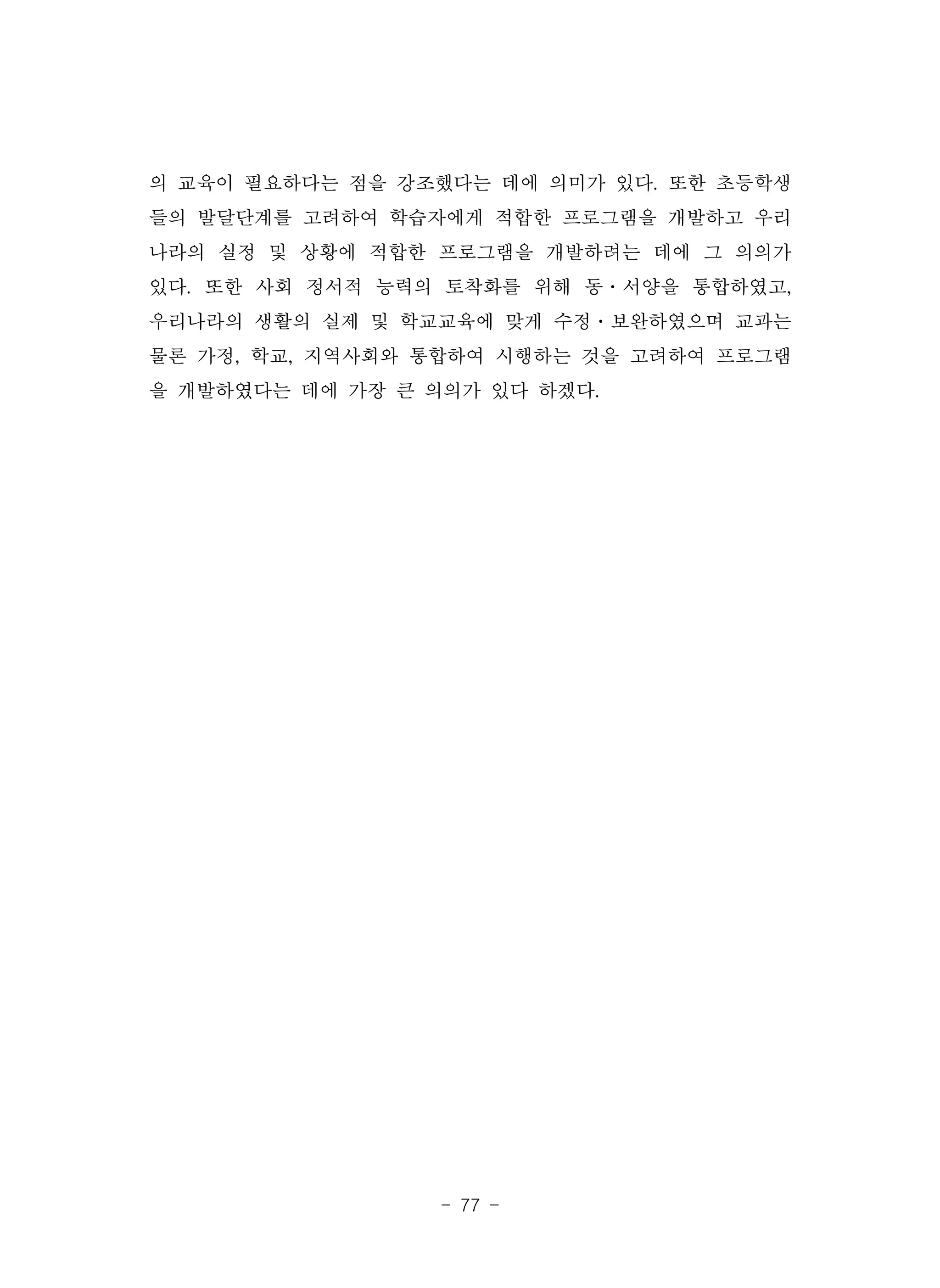- 77 -
의 교육이 필요하다는 점을 강조했다는 데에 의미가 있다. 또한 초등학생
들의 발달단계를 고려하여 학습자에게 적합한 프로그램을 개발하고 우리
나라의 실정 및 상황에 적합한 프로그램을 개발하려는 데에 그 의의가
있다. 또한 사회 정서적 능력의 토착화를 위해 동·서양을 통합하였고,
우리나라의 생활의 실제 및 학교교육에 맞게 수정·보완하였으며 교과는
물론 가정, 학교, 지역사회와 통합하여 시행하는 것을 고려하여 프로그램
을 개발하였다는 데에 가장 큰 의의가 있다 하겠다.
 