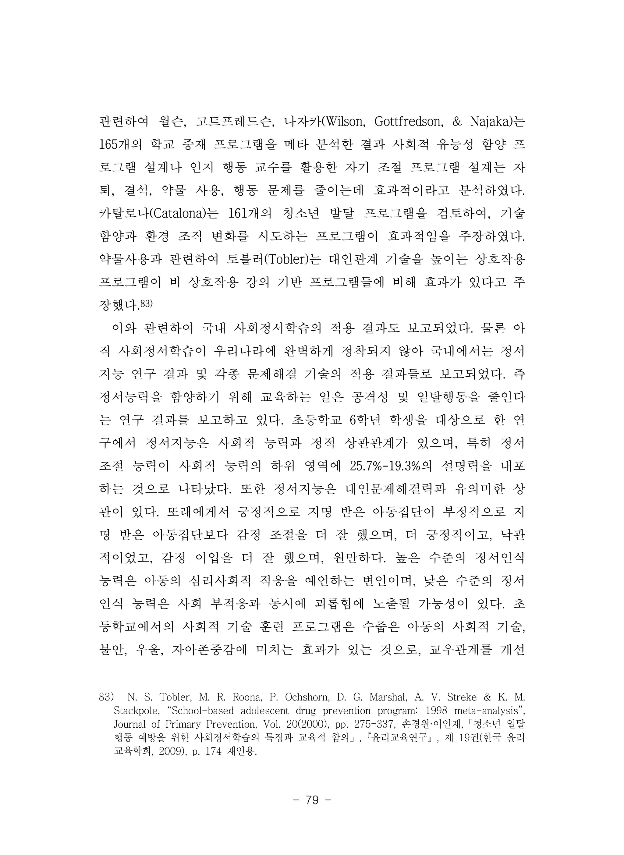 - 79 -
관련하여 윌슨, 고트프레드슨, 나자카(Wilson, Gottfredson, & Najaka)는
165개의 학교 중재 프로그램을 메타 분석한 결과 사회적 유능성 함양 프
로그램 설계나 인지 행동 교수를 활용한 자기 조절 프로그램 설계는 자
퇴, 결석, 약물 사용, 행동 문제를 줄이는데 효과적이라고 분석하였다.
카탈로나(Catalona)는 161개의 청소년 발달 프로그램을 검토하여, 기술
함양과 환경 조직 변화를 시도하는 프로그램이 효과적임을 주장하였다.
약물사용과 관련하여 토블러(Tobler)는 대인관계 기술을 높이는 상호작용
프로그램이 비 상호작용 강의 기반 프로그램들에 비해 효과가 있다고 주
장했다.83)
이와 관련하여 국내 사회정서학습의 적용 결과도 보고되었다. 물론 아
직 사회정서학습이 우리나라에 완벽하게 정착되지 않아 국내에서는 정서
지능 연구 결과 및 각종 문제해결 기술의 적용 결과들로 보고되었다. 즉
정서능력을 함양하기 위해 교육하는 일은 공격성 및 일탈행동을 줄인다
는 연구 결과를 보고하고 있다. 초등학교 6학년 학생을 대상으로 한 연
구에서 정서지능은 사회적 능력과 정적 상관관계가 있으며, 특히 정서
조절 능력이 사회적 능력의 하위 영역에 25.7%-19.3%의 설명력을 내포
하는 것으로 나타났다. 또한 정서지능은 대인문제해결력과 유의미한 상
관이 있다. 또래에게서 긍정적으로 지명 받은 아동집단이 부정적으로 지
명 받은 아동집단보다 감정 조절을 더 잘 했으며, 더 긍정적이고, 낙관
적이었고, 감정 이입을 더 잘 했으며, 원만하다. 높은 수준의 정서인식
능력은 아동의 심리사회적 적응을 예언하는 변인이며, 낮은 수준의 정서
인식 능력은 사회 부적응과 동시에 괴롭힘에 노출될 가능성이 있다. 초
등학교에서의 사회적 기술 훈련 프로그램은 수줍은 아동의 사회적 기술,
불안, 우울, 자아존중감에 미치는 효과가 있는 것으로, 교우관계를 개선
83) N. S. Tobler, M. R. Roona, P. Ochshorn, D. G. Marshal, A. V. Streke & K. M.
Stackpole, “School-based adolescent drug prevention program: 1998 meta-analysis”,
Journal of Primary Prevention, Vol. 20(2000), pp. 275-337, 손경원·이인재,「청소년 일탈
행동 예방을 위한 사회정서학습의 특징과 교육적 함의」,『윤리교육연구』, 제 19권(한국 윤리
교육학회, 2009), p. 174 재인용.
 