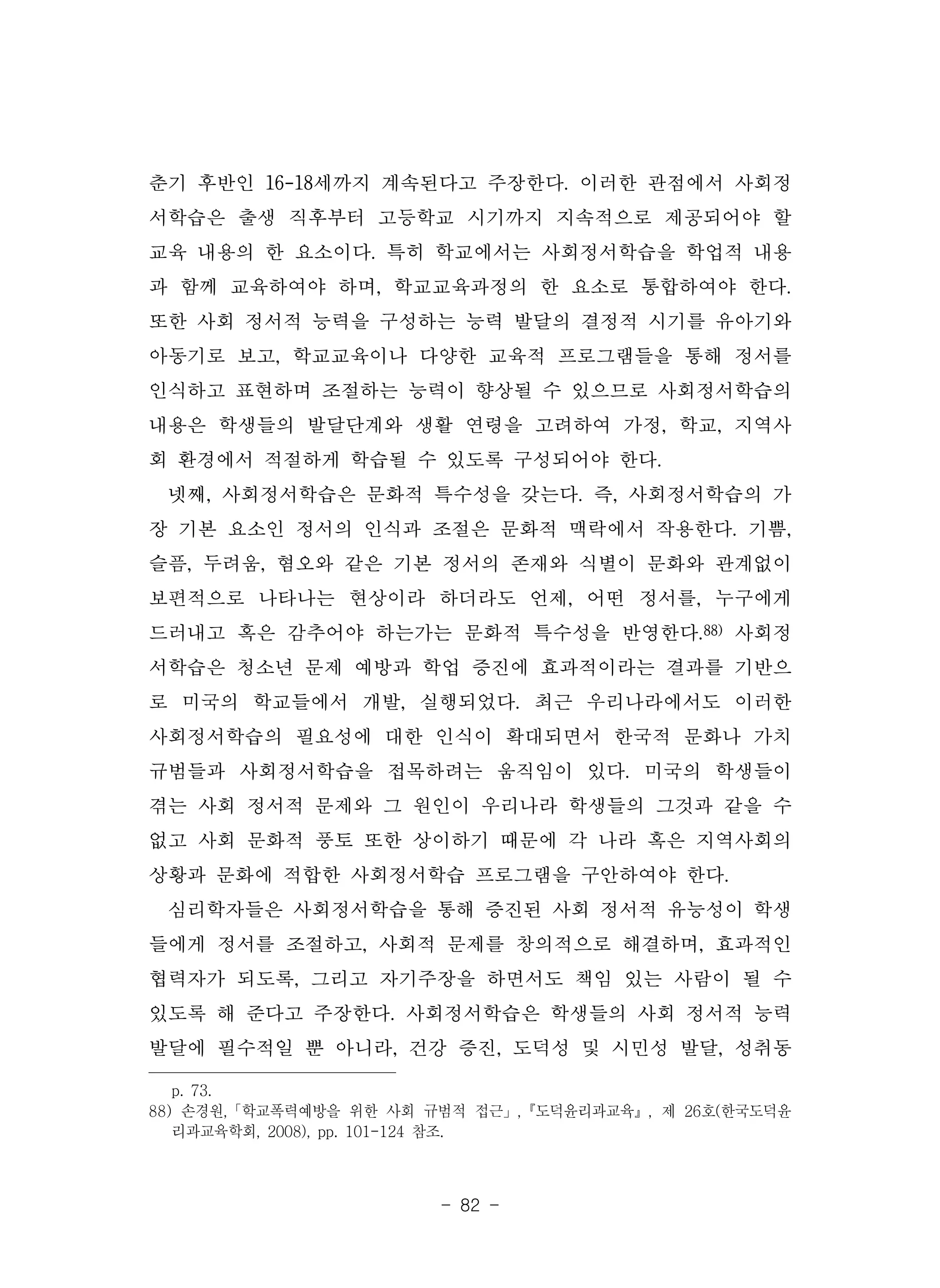 - 82 -
춘기 후반인 16-18세까지 계속된다고 주장한다. 이러한 관점에서 사회정
서학습은 출생 직후부터 고등학교 시기까지 지속적으로 제공되어야 할
교육 내용의 한 요소이다. 특히 학교에서는 사회정서학습을 학업적 내용
과 함께 교육하여야 하며, 학교교육과정의 한 요소로 통합하여야 한다.
또한 사회 정서적 능력을 구성하는 능력 발달의 결정적 시기를 유아기와
아동기로 보고, 학교교육이나 다양한 교육적 프로그램들을 통해 정서를
인식하고 표현하며 조절하는 능력이 향상될 수 있으므로 사회정서학습의
내용은 학생들의 발달단계와 생활 연령을 고려하여 가정, 학교, 지역사
회 환경에서 적절하게 학습될 수 있도록 구성되어야 한다.
넷째, 사회정서학습은 문화적 특수성을 갖는다. 즉, 사회정서학습의 가
장 기본 요소인 정서의 인식과 조절은 문화적 맥락에서 작용한다. 기쁨,
슬픔, 두려움, 혐오와 같은 기본 정서의 존재와 식별이 문화와 관계없이
보편적으로 나타나는 현상이라 하더라도 언제, 어떤 정서를, 누구에게
드러내고 혹은 감추어야 하는가는 문화적 특수성을 반영한다.88) 사회정
서학습은 청소년 문제 예방과 학업 증진에 효과적이라는 결과를 기반으
로 미국의 학교들에서 개발, 실행되었다. 최근 우리나라에서도 이러한
사회정서학습의 필요성에 대한 인식이 확대되면서 한국적 문화나 가치
규범들과 사회정서학습을 접목하려는 움직임이 있다. 미국의 학생들이
겪는 사회 정서적 문제와 그 원인이 우리나라 학생들의 그것과 같을 수
없고 사회 문화적 풍토 또한 상이하기 때문에 각 나라 혹은 지역사회의
상황과 문화에 적합한 사회정서학습 프로그램을 구안하여야 한다.
심리학자들은 사회정서학습을 통해 증진된 사회 정서적 유능성이 학생
들에게 정서를 조절하고, 사회적 문제를 창의적으로 해결하며, 효과적인
협력자가 되도록, 그리고 자기주장을 하면서도 책임 있는 사람이 될 수
있도록 해 준다고 주장한다. 사회정서학습은 학생들의 사회 정서적 능력
발달에 필수적일 뿐 아니라, 건강 증진, 도덕성 및 시민성 발달, 성취동
p. 73.
88) 손경원,「학교폭력예방을 위한 사회 규범적 접근」,『도덕윤리과교육』, 제 26호(한국도덕윤
리과교육학회, 2008), pp. 101-124 참조.
 
