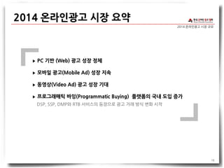 2014 온라인광고 시장 규모
2014 온라인광고 시장 요약
13
▶ PC 기반 (Web) 광고 성장 정체
▶ 모바일 광고(Mobile Ad) 성장 지속
▶ 동영상(Video Ad) 광고 성장 기대
▶ 프로그래매틱 바잉(Programmatic Buying) 플랫폼의 국내 도입 증가
DSP, SSP, DMP와 RTB 서비스의 등장으로 광고 거래 방식 변화 시작
 