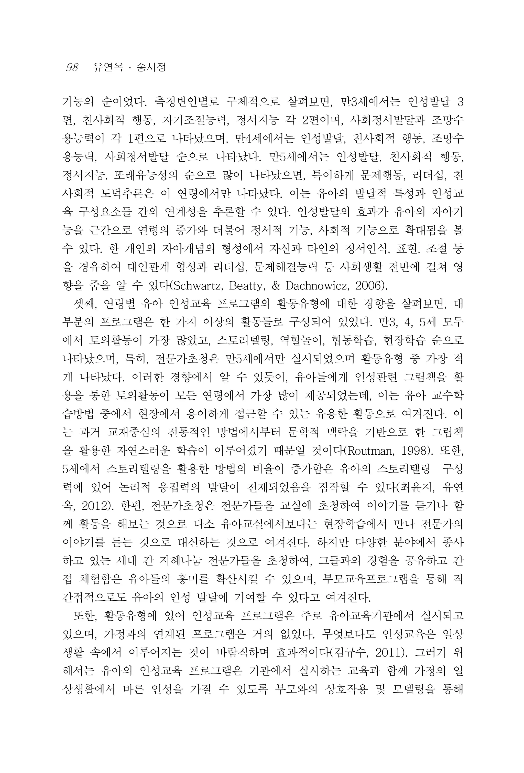98 유연옥 ․ 송서정
기능의 순이었다. 측정변인별로 구체적으로 살펴보면, 만3세에서는 인성발달 3
편, 친사회적 행동, 자기조절능력, 정서지능 각 2편이며, 사회정서발달과 조망수
용능력이 각 1편으로 나타났으며, 만4세에서는 인성발달, 친사회적 행동, 조망수
용능력, 사회정서발달 순으로 나타났다. 만5세에서는 인성발달, 친사회적 행동,
정서지능. 또래유능성의 순으로 많이 나타났으면, 특이하게 문제행동, 리더십, 친
사회적 도덕추론은 이 연령에서만 나타났다. 이는 유아의 발달적 특성과 인성교
육 구성요소들 간의 연계성을 추론할 수 있다. 인성발달의 효과가 유아의 자아기
능을 근간으로 연령의 증가와 더불어 정서적 기능, 사회적 기능으로 확대됨을 볼
수 있다. 한 개인의 자아개념의 형성에서 자신과 타인의 정서인식, 표현, 조절 등
을 경유하여 대인관계 형성과 리더십, 문제해결능력 등 사회생활 전반에 걸쳐 영
향을 줌을 알 수 있다(Schwartz, Beatty, & Dachnowicz, 2006).
셋째, 연령별 유아 인성교육 프로그램의 활동유형에 대한 경향을 살펴보면, 대
부분의 프로그램은 한 가지 이상의 활동들로 구성되어 있었다. 만3, 4, 5세 모두
에서 토의활동이 가장 많았고, 스토리텔링, 역할놀이, 협동학습, 현장학습 순으로
나타났으며, 특히, 전문가초청은 만5세에서만 실시되었으며 활동유형 중 가장 적
게 나타났다. 이러한 경향에서 알 수 있듯이, 유아들에게 인성관련 그림책을 활
용을 통한 토의활동이 모든 연령에서 가장 많이 제공되었는데, 이는 유아 교수학
습방법 중에서 현장에서 용이하게 접근할 수 있는 유용한 활동으로 여겨진다. 이
는 과거 교재중심의 전통적인 방법에서부터 문학적 맥락을 기반으로 한 그림책
을 활용한 자연스러운 학습이 이루어졌기 때문일 것이다(Routman, 1998). 또한,
5세에서 스토리텔링을 활용한 방법의 비율이 증가함은 유아의 스토리텔링 구성
력에 있어 논리적 응집력의 발달이 전제되었음을 짐작할 수 있다(최윤지, 유연
옥, 2012). 한편, 전문가초청은 전문가들을 교실에 초청하여 이야기를 듣거나 함
께 활동을 해보는 것으로 다소 유아교실에서보다는 현장학습에서 만나 전문가의
이야기를 듣는 것으로 대신하는 것으로 여겨진다. 하지만 다양한 분야에서 종사
하고 있는 세대 간 지혜나눔 전문가들을 초청하여, 그들과의 경험을 공유하고 간
접 체험함은 유아들의 흥미를 확산시킬 수 있으며, 부모교육프로그램을 통해 직
간접적으로도 유아의 인성 발달에 기여할 수 있다고 여겨진다.
또한, 활동유형에 있어 인성교육 프로그램은 주로 유아교육기관에서 실시되고
있으며, 가정과의 연계된 프로그램은 거의 없었다. 무엇보다도 인성교육은 일상
생활 속에서 이루어지는 것이 바람직하며 효과적이다(김규수, 2011). 그러기 위
해서는 유아의 인성교육 프로그램은 기관에서 실시하는 교육과 함께 가정의 일
상생활에서 바른 인성을 가질 수 있도록 부모와의 상호작용 및 모델링을 통해
 