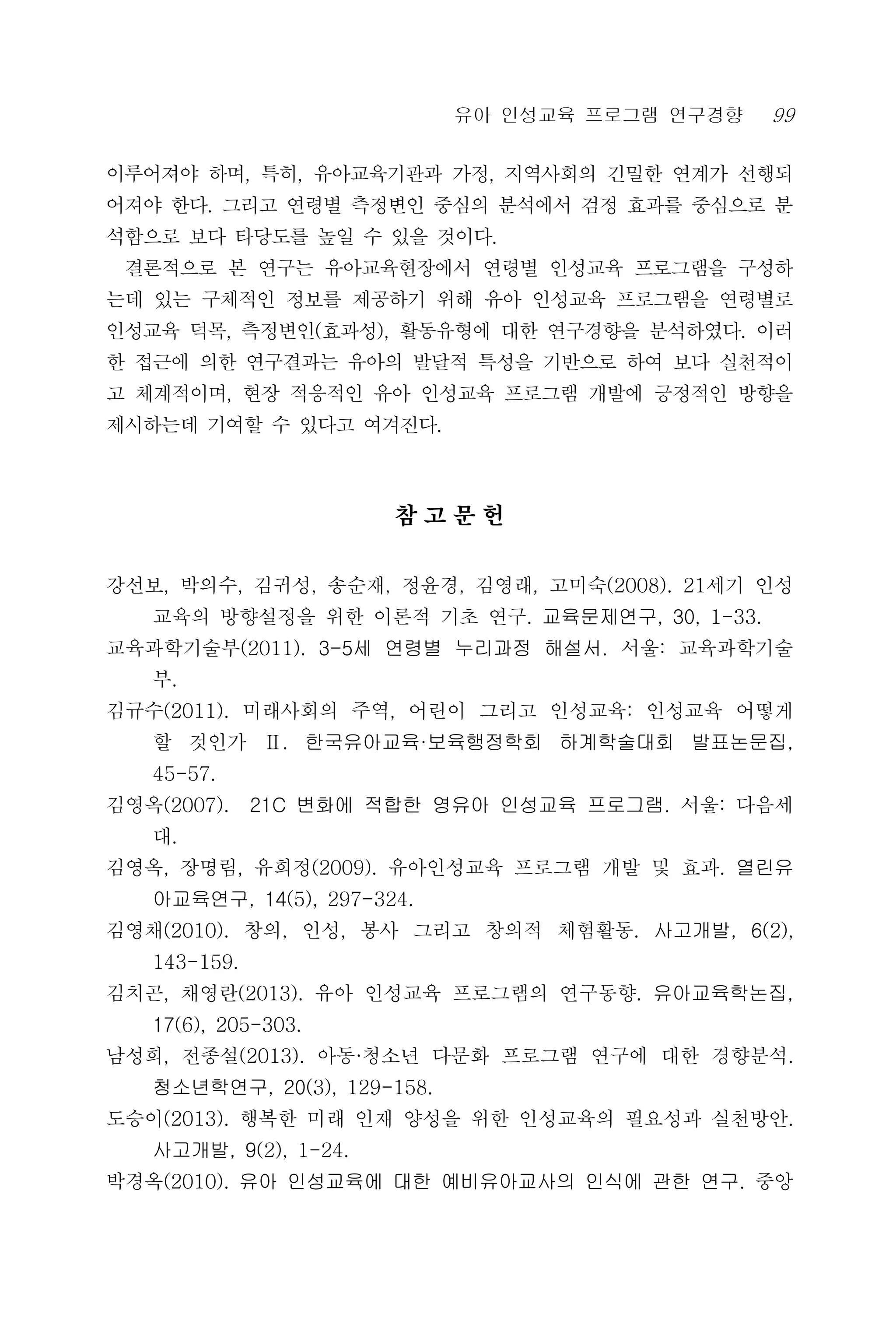 유아 인성교육 프로그램 연구경향 99
이루어져야 하며, 특히, 유아교육기관과 가정, 지역사회의 긴밀한 연계가 선행되
어져야 한다. 그리고 연령별 측정변인 중심의 분석에서 검정 효과를 중심으로 분
석함으로 보다 타당도를 높일 수 있을 것이다.
결론적으로 본 연구는 유아교육현장에서 연령별 인성교육 프로그램을 구성하
는데 있는 구체적인 정보를 제공하기 위해 유아 인성교육 프로그램을 연령별로
인성교육 덕목, 측정변인(효과성), 활동유형에 대한 연구경향을 분석하였다. 이러
한 접근에 의한 연구결과는 유아의 발달적 특성을 기반으로 하여 보다 실천적이
고 체계적이며, 현장 적응적인 유아 인성교육 프로그램 개발에 긍정적인 방향을
제시하는데 기여할 수 있다고 여겨진다.
참 고 문 헌
강선보, 박의수, 김귀성, 송순재, 정윤경, 김영래, 고미숙(2008). 21세기 인성
교육의 방향설정을 위한 이론적 기초 연구. 교육문제연구, 30, 1-33.
교육과학기술부(2011). 3-5세 연령별 누리과정 해설서. 서울: 교육과학기술
부.
김규수(2011). 미래사회의 주역, 어린이 그리고 인성교육: 인성교육 어떻게
할 것인가 Ⅱ. 한국유아교육·보육행정학회 하계학술대회 발표논문집,
45-57.
김영옥(2007). 21C 변화에 적합한 영유아 인성교육 프로그램. 서울: 다음세
대.
김영옥, 장명림, 유희정(2009). 유아인성교육 프로그램 개발 및 효과. 열린유
아교육연구, 14(5), 297-324.
김영채(2010). 창의, 인성, 봉사 그리고 창의적 체험활동. 사고개발, 6(2),
143-159.
김치곤, 채영란(2013). 유아 인성교육 프로그램의 연구동향. 유아교육학논집,
17(6), 205-303.
남성희, 전종설(2013). 아동·청소년 다문화 프로그램 연구에 대한 경향분석.
청소년학연구, 20(3), 129-158.
도승이(2013). 행복한 미래 인재 양성을 위한 인성교육의 필요성과 실천방안.
사고개발, 9(2), 1-24.
박경옥(2010). 유아 인성교육에 대한 예비유아교사의 인식에 관한 연구. 중앙
 