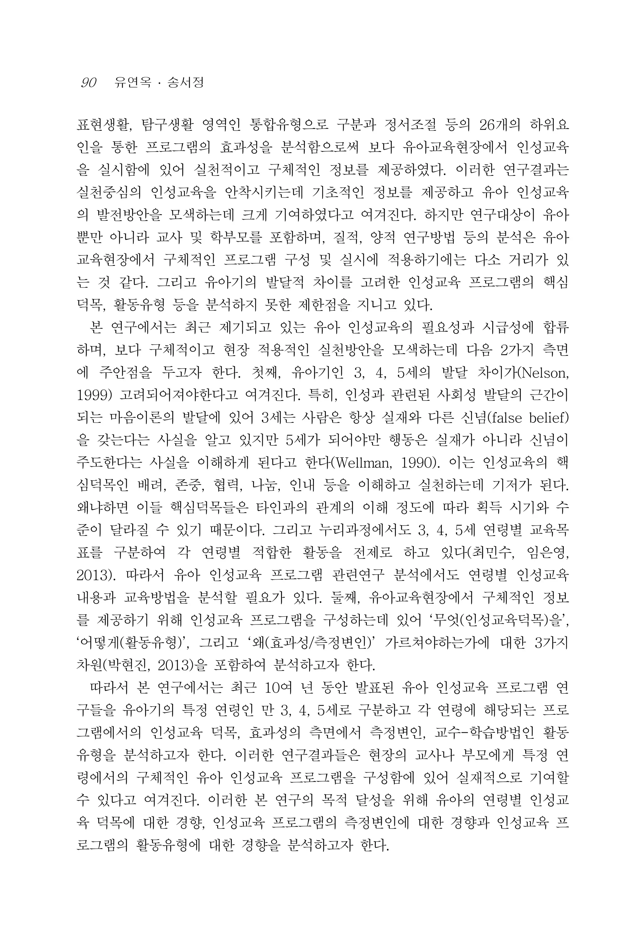 90 유연옥 ․ 송서정
표현생활, 탐구생활 영역인 통합유형으로 구분과 정서조절 등의 26개의 하위요
인을 통한 프로그램의 효과성을 분석함으로써 보다 유아교육현장에서 인성교육
을 실시함에 있어 실천적이고 구체적인 정보를 제공하였다. 이러한 연구결과는
실천중심의 인성교육을 안착시키는데 기초적인 정보를 제공하고 유아 인성교육
의 발전방안을 모색하는데 크게 기여하였다고 여겨진다. 하지만 연구대상이 유아
뿐만 아니라 교사 및 학부모를 포함하며, 질적, 양적 연구방법 등의 분석은 유아
교육현장에서 구체적인 프로그램 구성 및 실시에 적용하기에는 다소 거리가 있
는 것 같다. 그리고 유아기의 발달적 차이를 고려한 인성교육 프로그램의 핵심
덕목, 활동유형 등을 분석하지 못한 제한점을 지니고 있다.
본 연구에서는 최근 제기되고 있는 유아 인성교육의 필요성과 시급성에 합류
하며, 보다 구체적이고 현장 적용적인 실천방안을 모색하는데 다음 2가지 측면
에 주안점을 두고자 한다. 첫째, 유아기인 3, 4, 5세의 발달 차이가(Nelson,
1999) 고려되어져야한다고 여겨진다. 특히, 인성과 관련된 사회성 발달의 근간이
되는 마음이론의 발달에 있어 3세는 사람은 항상 실재와 다른 신념(false belief)
을 갖는다는 사실을 알고 있지만 5세가 되어야만 행동은 실재가 아니라 신념이
주도한다는 사실을 이해하게 된다고 한다(Wellman, 1990). 이는 인성교육의 핵
심덕목인 배려, 존중, 협력, 나눔, 인내 등을 이해하고 실천하는데 기저가 된다.
왜냐하면 이들 핵심덕목들은 타인과의 관계의 이해 정도에 따라 획득 시기와 수
준이 달라질 수 있기 때문이다. 그리고 누리과정에서도 3, 4, 5세 연령별 교육목
표를 구분하여 각 연령별 적합한 활동을 전제로 하고 있다(최민수, 임은영,
2013). 따라서 유아 인성교육 프로그램 관련연구 분석에서도 연령별 인성교육
내용과 교육방법을 분석할 필요가 있다. 둘째, 유아교육현장에서 구체적인 정보
를 제공하기 위해 인성교육 프로그램을 구성하는데 있어 ‘무엇(인성교육덕목)을’,
‘어떻게(활동유형)’, 그리고 ‘왜(효과성/측정변인)’ 가르쳐야하는가에 대한 3가지
차원(박현진, 2013)을 포함하여 분석하고자 한다.
따라서 본 연구에서는 최근 10여 년 동안 발표된 유아 인성교육 프로그램 연
구들을 유아기의 특정 연령인 만 3, 4, 5세로 구분하고 각 연령에 해당되는 프로
그램에서의 인성교육 덕목, 효과성의 측면에서 측정변인, 교수-학습방법인 활동
유형을 분석하고자 한다. 이러한 연구결과들은 현장의 교사나 부모에게 특정 연
령에서의 구체적인 유아 인성교육 프로그램을 구성함에 있어 실재적으로 기여할
수 있다고 여겨진다. 이러한 본 연구의 목적 달성을 위해 유아의 연령별 인성교
육 덕목에 대한 경향, 인성교육 프로그램의 측정변인에 대한 경향과 인성교육 프
로그램의 활동유형에 대한 경향을 분석하고자 한다.
 