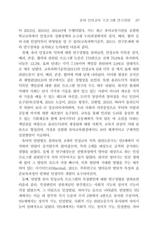 유아 인성교육 프로그램 연구경향 97
이 2012년, 2013년, 2014년에 수행되었다. 이는 최근 유아교육기관을 포함한
학교교육에서 인성교육 강화정책과 3-5세 누리과정에서의 질서, 배려, 협력 등
의 6대 인성덕목이 반영됨을 알 수 있다(교육과학기술부, 2011). 연구문제에 따
라 연구결과를 요약하고 논의하면 다음과 같다.
첫째, 유아 인성교육 덕목에 대한 연구경향을 살펴보면, 인성교육 덕목중 질서,
배려, 존중, 협력과 관련된 프로그램 논문은 178편으로 전체 70.6%을 차지하며,
나눔은 12.3%, 효와 인내는 각각 7.1%이며 책임감 관련하여 2.8%로 상대적으
로 매우 낮았다. 교육과학기술부(2011)의 인성교육 6대 덕목 중 에서 효에 대한
관련논문이 질서, 배려, 존중, 협력에 비해 낮게 나타났다. 이러한 현상은 김치곤
과 채영란(2013)의 연구에서도 같은 경향성을 보인다. 또한 윤리도덕적 차원의
덕목인 책임감에 대한 관련 프로그램 연구의 수도 매우 낮았다. 하지만 현재와
미래의 사회는 단지 지식과 기술을 많이 알고 있는 사람이 아니라 새로운 지식
과 기술을 배울 수 있는 태도와 자신감, 도덕적 상상력과 창의성을 지닌 인간이
요구된다(김영채, 2010; 도승이, 2013; 왕경수, 김현영, 2010). 따라서 윤리도덕
적 차원이 보다 더 강조되어져야하며, 우리 사회의 가족중심으로 부터의 이탈과
공동체 의식에 대한 재조명이 요구된다. 교육을 통해 인간된 도리를 충실히 할
수 있는 기회제공과 함께 유아기부터 공동체에서 각자 맡은 바 소임을 다하는
책임감을 바탕으로 윤리도덕관의 재정립에 대한 사회적, 교육적 관심이 거대 담
론으로 형성되며, 가정을 포함한 유아교육현장에서도 보다 체계적이고 구체적인
실천방안이 시급하다.
유아의 연령별로 살펴보면, 8개의 인성교육 덕목 관련논문수는 만3세에서 시
작하여 연령이 증가할수록 많아졌으며, 특히 5세를 대상으로 급격히 증가하는
경향을 보였다. 실제 본 연구대상논문 선별과정에서 영아를 대상으로 하는 인성
프로그램 관련연구가 거의 이루어지고 있지 않았다. 하지만 영아기는 인간 생애
에 있어 그 발달의 속도가 가장 빠르며, 이후 발달에 지대한 영향을 주는 매우
의미 있는 시기이므로(Marshall, 2011). 추후연구로 영아들의 발달적 특성과 표
준보육과정이 연계된 인성덕목 개발이 요구되어진다.
둘째, 연령별 유아 인성교육 프로그램의 측정변인에 대한 연구경향을 살펴보면
다음과 같다. 측정변인의 상위개념인 범주별로는 사회적 기능과 정서적 기능이
가장 많았으며, 그 다음으로 인성발달, 자아기능 순으로 나타났다. 연령별로 만3
세에서는 이들 네 범주의 각기 논문의 수가 2편에서 4편으로 유사한 수준이며,
만4세에서는 정서적 기능, 인성발달, 사회적 기능 관련논문수가 유사하며 자아기
능이 상대적으로 낮았다. 만5세에서는 사회적 기능, 정서적 기능, 인성발달, 자아
 