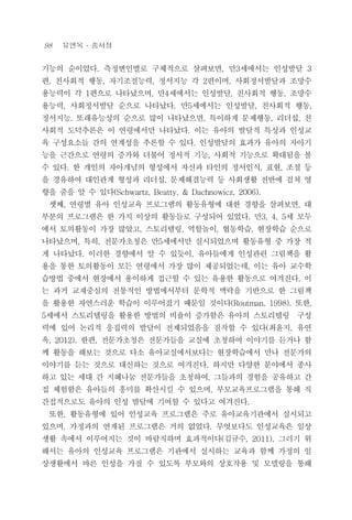 98 유연옥 ․ 송서정
기능의 순이었다. 측정변인별로 구체적으로 살펴보면, 만3세에서는 인성발달 3
편, 친사회적 행동, 자기조절능력, 정서지능 각 2편이며, 사회정서발달과 조망수
용능력이 각 1편으로 나타났으며, 만4세에서는 인성발달, 친사회적 행동, 조망수
용능력, 사회정서발달 순으로 나타났다. 만5세에서는 인성발달, 친사회적 행동,
정서지능. 또래유능성의 순으로 많이 나타났으면, 특이하게 문제행동, 리더십, 친
사회적 도덕추론은 이 연령에서만 나타났다. 이는 유아의 발달적 특성과 인성교
육 구성요소들 간의 연계성을 추론할 수 있다. 인성발달의 효과가 유아의 자아기
능을 근간으로 연령의 증가와 더불어 정서적 기능, 사회적 기능으로 확대됨을 볼
수 있다. 한 개인의 자아개념의 형성에서 자신과 타인의 정서인식, 표현, 조절 등
을 경유하여 대인관계 형성과 리더십, 문제해결능력 등 사회생활 전반에 걸쳐 영
향을 줌을 알 수 있다(Schwartz, Beatty, & Dachnowicz, 2006).
셋째, 연령별 유아 인성교육 프로그램의 활동유형에 대한 경향을 살펴보면, 대
부분의 프로그램은 한 가지 이상의 활동들로 구성되어 있었다. 만3, 4, 5세 모두
에서 토의활동이 가장 많았고, 스토리텔링, 역할놀이, 협동학습, 현장학습 순으로
나타났으며, 특히, 전문가초청은 만5세에서만 실시되었으며 활동유형 중 가장 적
게 나타났다. 이러한 경향에서 알 수 있듯이, 유아들에게 인성관련 그림책을 활
용을 통한 토의활동이 모든 연령에서 가장 많이 제공되었는데, 이는 유아 교수학
습방법 중에서 현장에서 용이하게 접근할 수 있는 유용한 활동으로 여겨진다. 이
는 과거 교재중심의 전통적인 방법에서부터 문학적 맥락을 기반으로 한 그림책
을 활용한 자연스러운 학습이 이루어졌기 때문일 것이다(Routman, 1998). 또한,
5세에서 스토리텔링을 활용한 방법의 비율이 증가함은 유아의 스토리텔링 구성
력에 있어 논리적 응집력의 발달이 전제되었음을 짐작할 수 있다(최윤지, 유연
옥, 2012). 한편, 전문가초청은 전문가들을 교실에 초청하여 이야기를 듣거나 함
께 활동을 해보는 것으로 다소 유아교실에서보다는 현장학습에서 만나 전문가의
이야기를 듣는 것으로 대신하는 것으로 여겨진다. 하지만 다양한 분야에서 종사
하고 있는 세대 간 지혜나눔 전문가들을 초청하여, 그들과의 경험을 공유하고 간
접 체험함은 유아들의 흥미를 확산시킬 수 있으며, 부모교육프로그램을 통해 직
간접적으로도 유아의 인성 발달에 기여할 수 있다고 여겨진다.
또한, 활동유형에 있어 인성교육 프로그램은 주로 유아교육기관에서 실시되고
있으며, 가정과의 연계된 프로그램은 거의 없었다. 무엇보다도 인성교육은 일상
생활 속에서 이루어지는 것이 바람직하며 효과적이다(김규수, 2011). 그러기 위
해서는 유아의 인성교육 프로그램은 기관에서 실시하는 교육과 함께 가정의 일
상생활에서 바른 인성을 가질 수 있도록 부모와의 상호작용 및 모델링을 통해
 