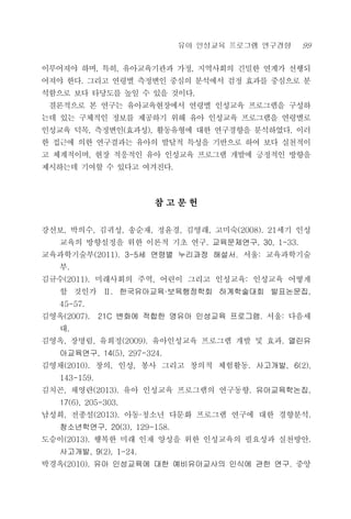 유아 인성교육 프로그램 연구경향 99
이루어져야 하며, 특히, 유아교육기관과 가정, 지역사회의 긴밀한 연계가 선행되
어져야 한다. 그리고 연령별 측정변인 중심의 분석에서 검정 효과를 중심으로 분
석함으로 보다 타당도를 높일 수 있을 것이다.
결론적으로 본 연구는 유아교육현장에서 연령별 인성교육 프로그램을 구성하
는데 있는 구체적인 정보를 제공하기 위해 유아 인성교육 프로그램을 연령별로
인성교육 덕목, 측정변인(효과성), 활동유형에 대한 연구경향을 분석하였다. 이러
한 접근에 의한 연구결과는 유아의 발달적 특성을 기반으로 하여 보다 실천적이
고 체계적이며, 현장 적응적인 유아 인성교육 프로그램 개발에 긍정적인 방향을
제시하는데 기여할 수 있다고 여겨진다.
참 고 문 헌
강선보, 박의수, 김귀성, 송순재, 정윤경, 김영래, 고미숙(2008). 21세기 인성
교육의 방향설정을 위한 이론적 기초 연구. 교육문제연구, 30, 1-33.
교육과학기술부(2011). 3-5세 연령별 누리과정 해설서. 서울: 교육과학기술
부.
김규수(2011). 미래사회의 주역, 어린이 그리고 인성교육: 인성교육 어떻게
할 것인가 Ⅱ. 한국유아교육·보육행정학회 하계학술대회 발표논문집,
45-57.
김영옥(2007). 21C 변화에 적합한 영유아 인성교육 프로그램. 서울: 다음세
대.
김영옥, 장명림, 유희정(2009). 유아인성교육 프로그램 개발 및 효과. 열린유
아교육연구, 14(5), 297-324.
김영채(2010). 창의, 인성, 봉사 그리고 창의적 체험활동. 사고개발, 6(2),
143-159.
김치곤, 채영란(2013). 유아 인성교육 프로그램의 연구동향. 유아교육학논집,
17(6), 205-303.
남성희, 전종설(2013). 아동·청소년 다문화 프로그램 연구에 대한 경향분석.
청소년학연구, 20(3), 129-158.
도승이(2013). 행복한 미래 인재 양성을 위한 인성교육의 필요성과 실천방안.
사고개발, 9(2), 1-24.
박경옥(2010). 유아 인성교육에 대한 예비유아교사의 인식에 관한 연구. 중앙
 