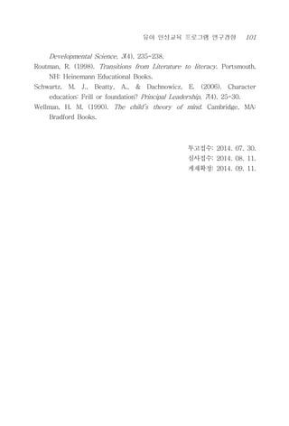 유아 인성교육 프로그램 연구경향 101
Developmental Science, 3(4), 235-238.
Routman, R. (1998). Transitions from Literature to literacy. Portsmouth,
NH: Heinemann Educational Books.
Schwartz, M. J., Beatty, A., & Dachnowicz, E. (2006). Character
education: Frill or foundation? Principal Leadership, 7(4), 25-30.
Wellman, H. M. (1990). The child’s theory of mind. Cambridge, MA:
Bradford Books.
투고접수: 2014. 07. 30.
심사접수: 2014. 08. 11.
게재확정: 2014. 09. 11.
 