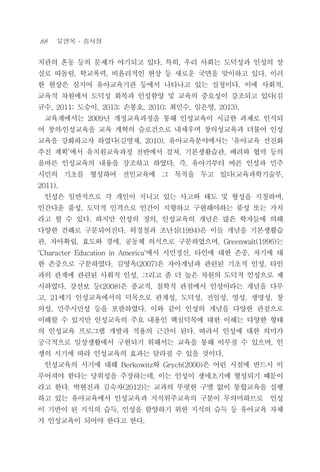 88 유연옥 ․ 송서정
치관의 혼동 등의 문제가 야기되고 있다. 특히, 우리 사회는 도덕성과 인성의 상
실로 따돌림, 학교폭력, 비윤리적인 현상 등 새로운 국면을 맞이하고 있다. 이러
한 현상은 심지어 유아교육기관 등에서 나타나고 있는 실정이다. 이에 사회적,
교육적 차원에서 도덕성 회복과 인성함양 및 교육의 중요성이 강조되고 있다(김
규수, 2011; 도승이, 2013; 손봉호, 2010; 최민수, 임은영, 2013).
교육계에서는 2009년 개정교육과정을 통해 인성교육이 시급한 과제로 인식되
어 창의․인성교육을 교육 개혁의 슬로건으로 내세우며 창의성교육과 더불어 인성
교육을 강화하고자 하였다(김영채, 2010). 유아교육분야에서는 ‘유아교육 선진화
추진 계획’에서 유치원교육과정 전반에서 걸쳐, 기본생활습관, 배려와 협력 등의
올바른 인성교육의 내용을 강조하고 하였다. 즉, 유아기부터 바른 인성과 민주
시민의 기초를 형성하여 전인교육에 그 목적을 두고 있다(교육과학기술부,
2011).
인성은 일반적으로 각 개인이 지니고 있는 사고와 태도 및 형성을 지칭하며,
인간다운 품성, 도덕적 인격으로 인간이 지향하고 구현해야하는 품성 또는 가치
라고 할 수 있다. 하지만 인성의 정의, 인성교육의 개념은 많은 학자들에 의해
다양한 견해로 구분되어진다. 허경철과 조난심(1994)은 이들 개념을 기본생활습
관, 자아확립, 효도와 경애, 공동체 의식으로 구분하였으며, Greenwalt(1996)는
‘Character Education in America'에서 시민정신, 타인에 대한 존중, 자기에 대
한 존중으로 구분하였다. 김영옥(2007)은 자아개념과 관련된 기초적 인성, 타인
과의 관계에 관련된 사회적 인성, 그리고 좀 더 높은 차원의 도덕적 인성으로 제
시하였다. 강선보 등(2008)은 종교적, 철학적 관점에서 인성이라는 개념을 다루
고, 21세기 인성교육에서의 덕목으로 관계성, 도덕성, 전일성, 영성, 생명성, 창
의성, 민주시민성 등을 포괄하였다. 이와 같이 인성의 개념을 다양한 관점으로
이해할 수 있지만 인성교육의 주요 내용인 핵심덕목에 대한 이해는 다양한 형태
의 인성교육 프로그램 개발과 적용의 근간이 된다. 따라서 인성에 대한 의미가
궁극적으로 일상생활에서 구현되기 위해서는 교육을 통해 이루질 수 있으며, 인
생의 시기에 따라 인성교육의 효과는 달라질 수 있을 것이다.
인성교육의 시기에 대해 Berkowitz와 Grych(2000)은 어린 시절에 반드시 이
루어져야 한다는 당위성을 주장하는데, 이는 인성이 생애초기에 형성되기 때문이
라고 한다. 박현진과 김숙자(2012)는 교과의 뚜렷한 구별 없이 통합교육을 실행
하고 있는 유아교육에서 인성교육과 지식위주교육의 구분이 무의미하므로 인성
이 기반이 된 지식의 습득, 인성을 함양하기 위한 지식의 습득 등 유아교육 자체
가 인성교육이 되어야 한다고 한다.
 