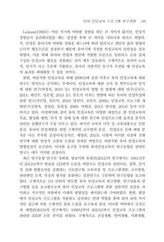 유아 인성교육 프로그램 연구경향 89
Lickona(1999)는 어린 시기에 어떠한 경험을 하든 큰 차이가 없지만, 인성적
경험들이 습관화되었을 때는 성장한 후에 큰 차이를 나타나게 된다고 하였다.
즉, 인성은 유아기에 어떠한 경험을 하느냐에 따라 달라지고 개인의 삶의 방향과
도덕적 행동수준을 결정하기 때문에 유아기에 적절한 인성교육의 당위성을 강조
하였다. 이를 위해 유아의 연령과 발달에 적합한 수준으로 일관되고 조리 있게
구성된 인성교육 활동을 경험하는 것이 매우 중요하다. 구체적으로 유아의 논리
적, 인지적 사고 수준에 적합하고, 유아의 자발적인 동기가 우선될 때 인성교육
의 효과를 최대화할 수 있을 것이다.
한편, 바람직한 인성교육을 위해 2000년대 중반 이후로 유아 인성교육에 대한
연구는 양적으로 증가하는 추세이다. 인성교육에 대한 교사 및 학부모들의 인식
에 대한 연구(박경옥, 2010 등), 인성교육의 방향 및 방법에 대한 연구(김규수,
2011; 최민수, 임은영, 2013 등), 부모가 미치는 영향에 따른 유아의 인성특성에
관한 연구(서민영, 임은미, 2010; 양선미, 조인숙, 2008), 인성교육 프로그램 개
발연구(김영옥, 장명림, 유희정, 2009; 박현진, 2013; 한미향, 2013) 등이 이루
어지고 있다. 이상에서와 같이 유아 인성교육은 다양한 대상으로 한 인성교육의
목표, 활성화 방안, 인식 및 실태 등에 대한 연구와 인성프로그램 효과성 분석과
관련된 실행연구가 주를 이루고 있다. 하지만 교육의 덕목 및 교육내용으로 인한
혼선, 유아의 인성개발을 위한 구체적인 교수법의 혼선, 인성요소 등에 대한 분
석은 다소 부족한 실정이다(김치곤, 채영란, 2013). 더불어 이러한 시점에 선행
연구에 대한 반성적 고찰과 도출된 결과를 바탕으로 바람직한 유아 인성교육의
방향설정이 요구된다. 이러한 요구를 수반한 유아인성교육의 연구동향을 살펴본
연구는 매우 미미한 실정이다.
최근 연구동향 연구인 정희영, 방승미와 유희진(2012)의 연구에서는 1981년부
터 2012년까지 발표된 123편의 논문을 바탕으로 인성교육 관련이론, 철학, 인식
및 실태 현황조사를 포함하는 기초연구와 교육과정 및 프로그램개발, 교수방법,
관련변인 모색, 측정과 평가를 포함하는 실천연구로 구분하여 연구동향을 보고하
였다. 구체적으로 5년 단위의 연도별 유아 인성교육의 연구현황, 연구내용과 연
구방법 등을 보고함으로써 유아 인성교육 프로그램에 관한 전반적인 흐름을 파
악하고 거시적인 차원에서 미래의 방향성을 제시하는데 기여하였다. 한편, 현장
에서 인성교육 프로그램을 적용하고 실천하는 안내 역할을 함에 있어 보다 미시
적인 접근에 의한 구체적인 결과 도출을 요구하게 된다. 이러한 맥락에서 김치곤
과 채영란(2013)의 연구에서는 1990년부터 2013년까지 인성교육 프로그램과
관련된 305편 논문 분석을 하였다. 구체적으로 건강생활, 언어생활, 사회생활,
 