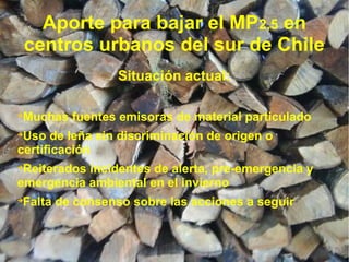 Aporte para bajar el MP2,5 en
centros urbanos del sur de Chile
Situación actual:

Muchas fuentes emisoras de material particulado

Uso de leña sin discriminación de origen o
certificación

Reiterados incidentes de alerta, pre-emergencia y
emergencia ambiental en el invierno

Falta de consenso sobre las acciones a seguir
 