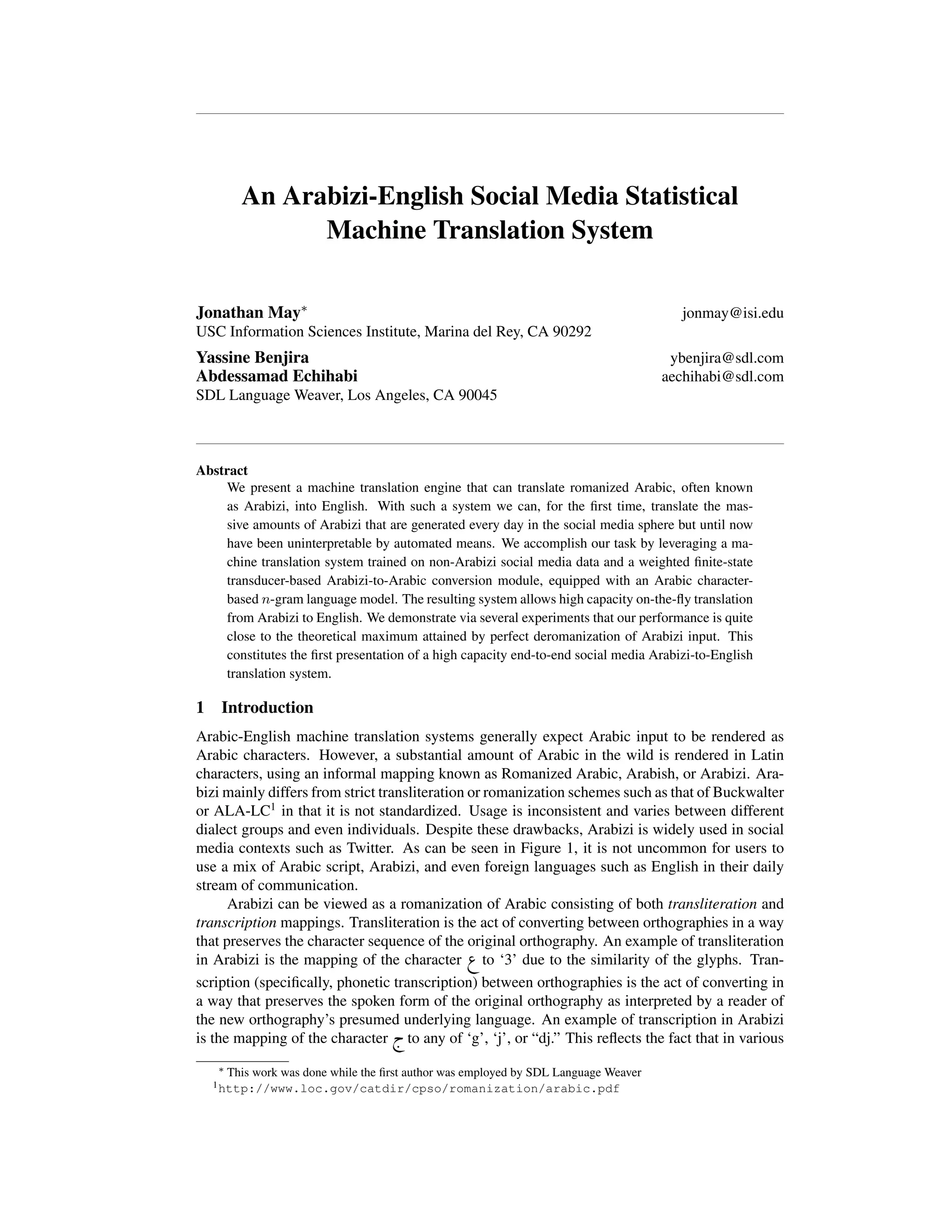 An Arabizi-English Social Media Statistical
Machine Translation System
Jonathan May⇤ jonmay@isi.edu
USC Information Sciences Institute, Marina del Rey, CA 90292
Yassine Benjira ybenjira@sdl.com
Abdessamad Echihabi aechihabi@sdl.com
SDL Language Weaver, Los Angeles, CA 90045
Abstract
We present a machine translation engine that can translate romanized Arabic, often known
as Arabizi, into English. With such a system we can, for the ﬁrst time, translate the mas-
sive amounts of Arabizi that are generated every day in the social media sphere but until now
have been uninterpretable by automated means. We accomplish our task by leveraging a ma-
chine translation system trained on non-Arabizi social media data and a weighted ﬁnite-state
transducer-based Arabizi-to-Arabic conversion module, equipped with an Arabic character-
based n-gram language model. The resulting system allows high capacity on-the-ﬂy translation
from Arabizi to English. We demonstrate via several experiments that our performance is quite
close to the theoretical maximum attained by perfect deromanization of Arabizi input. This
constitutes the ﬁrst presentation of a high capacity end-to-end social media Arabizi-to-English
translation system.
1 Introduction
Arabic-English machine translation systems generally expect Arabic input to be rendered as
Arabic characters. However, a substantial amount of Arabic in the wild is rendered in Latin
characters, using an informal mapping known as Romanized Arabic, Arabish, or Arabizi. Ara-
bizi mainly differs from strict transliteration or romanization schemes such as that of Buckwalter
or ALA-LC1
in that it is not standardized. Usage is inconsistent and varies between different
dialect groups and even individuals. Despite these drawbacks, Arabizi is widely used in social
media contexts such as Twitter. As can be seen in Figure 1, it is not uncommon for users to
use a mix of Arabic script, Arabizi, and even foreign languages such as English in their daily
stream of communication.
Arabizi can be viewed as a romanization of Arabic consisting of both transliteration and
transcription mappings. Transliteration is the act of converting between orthographies in a way
that preserves the character sequence of the original orthography. An example of transliteration
in Arabizi is the mapping of the character ® to ‘3’ due to the similarity of the glyphs. Tran-
scription (speciﬁcally, phonetic transcription) between orthographies is the act of converting in
a way that preserves the spoken form of the original orthography as interpreted by a reader of
the new orthography’s presumed underlying language. An example of transcription in Arabizi
is the mapping of the character h. to any of ‘g’, ‘j’, or “dj.” This reﬂects the fact that in various
⇤ This work was done while the ﬁrst author was employed by SDL Language Weaver
1http://www.loc.gov/catdir/cpso/romanization/arabic.pdf
 