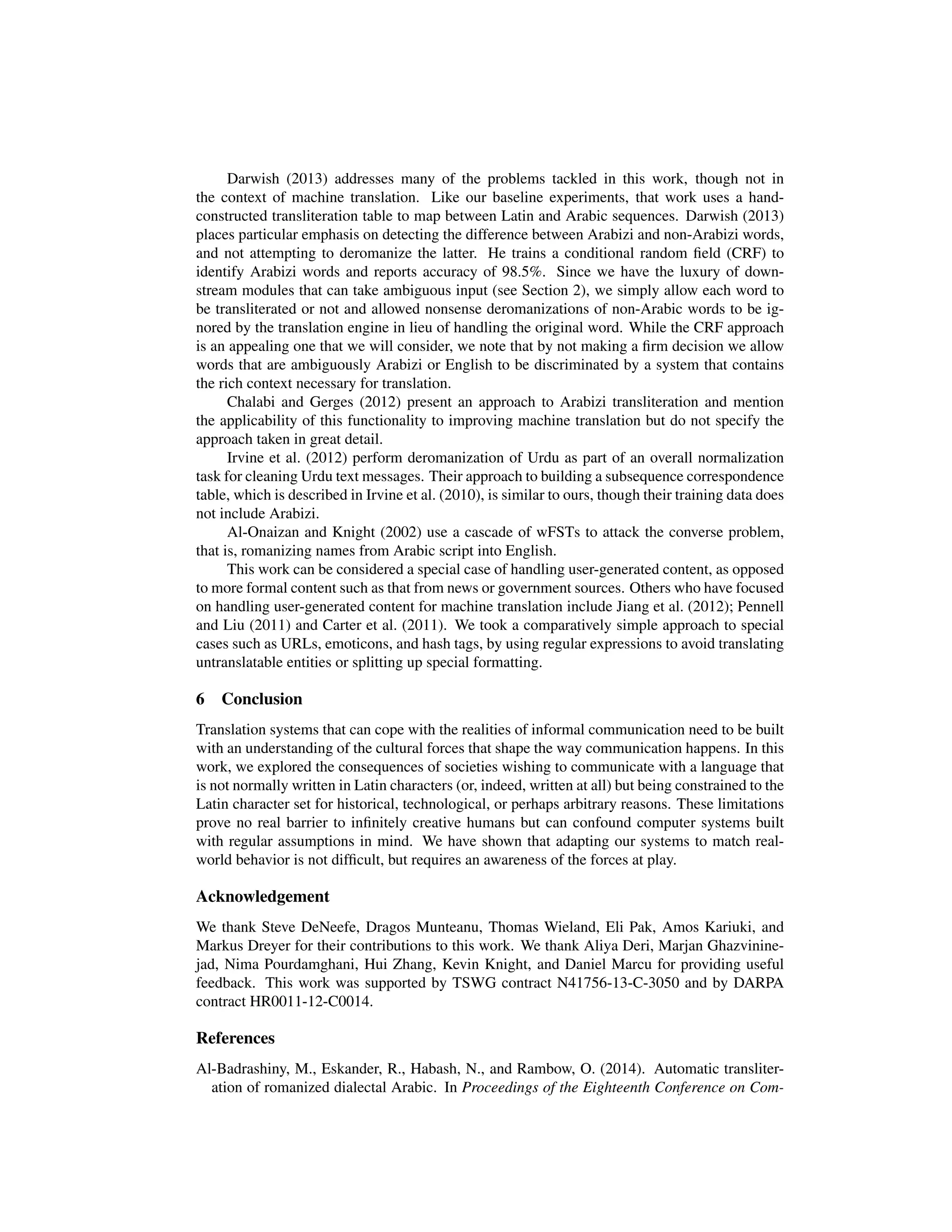 Darwish (2013) addresses many of the problems tackled in this work, though not in
the context of machine translation. Like our baseline experiments, that work uses a hand-
constructed transliteration table to map between Latin and Arabic sequences. Darwish (2013)
places particular emphasis on detecting the difference between Arabizi and non-Arabizi words,
and not attempting to deromanize the latter. He trains a conditional random ﬁeld (CRF) to
identify Arabizi words and reports accuracy of 98.5%. Since we have the luxury of down-
stream modules that can take ambiguous input (see Section 2), we simply allow each word to
be transliterated or not and allowed nonsense deromanizations of non-Arabic words to be ig-
nored by the translation engine in lieu of handling the original word. While the CRF approach
is an appealing one that we will consider, we note that by not making a ﬁrm decision we allow
words that are ambiguously Arabizi or English to be discriminated by a system that contains
the rich context necessary for translation.
Chalabi and Gerges (2012) present an approach to Arabizi transliteration and mention
the applicability of this functionality to improving machine translation but do not specify the
approach taken in great detail.
Irvine et al. (2012) perform deromanization of Urdu as part of an overall normalization
task for cleaning Urdu text messages. Their approach to building a subsequence correspondence
table, which is described in Irvine et al. (2010), is similar to ours, though their training data does
not include Arabizi.
Al-Onaizan and Knight (2002) use a cascade of wFSTs to attack the converse problem,
that is, romanizing names from Arabic script into English.
This work can be considered a special case of handling user-generated content, as opposed
to more formal content such as that from news or government sources. Others who have focused
on handling user-generated content for machine translation include Jiang et al. (2012); Pennell
and Liu (2011) and Carter et al. (2011). We took a comparatively simple approach to special
cases such as URLs, emoticons, and hash tags, by using regular expressions to avoid translating
untranslatable entities or splitting up special formatting.
6 Conclusion
Translation systems that can cope with the realities of informal communication need to be built
with an understanding of the cultural forces that shape the way communication happens. In this
work, we explored the consequences of societies wishing to communicate with a language that
is not normally written in Latin characters (or, indeed, written at all) but being constrained to the
Latin character set for historical, technological, or perhaps arbitrary reasons. These limitations
prove no real barrier to inﬁnitely creative humans but can confound computer systems built
with regular assumptions in mind. We have shown that adapting our systems to match real-
world behavior is not difﬁcult, but requires an awareness of the forces at play.
Acknowledgement
We thank Steve DeNeefe, Dragos Munteanu, Thomas Wieland, Eli Pak, Amos Kariuki, and
Markus Dreyer for their contributions to this work. We thank Aliya Deri, Marjan Ghazvinine-
jad, Nima Pourdamghani, Hui Zhang, Kevin Knight, and Daniel Marcu for providing useful
feedback. This work was supported by TSWG contract N41756-13-C-3050 and by DARPA
contract HR0011-12-C0014.
References
Al-Badrashiny, M., Eskander, R., Habash, N., and Rambow, O. (2014). Automatic transliter-
ation of romanized dialectal Arabic. In Proceedings of the Eighteenth Conference on Com-
 