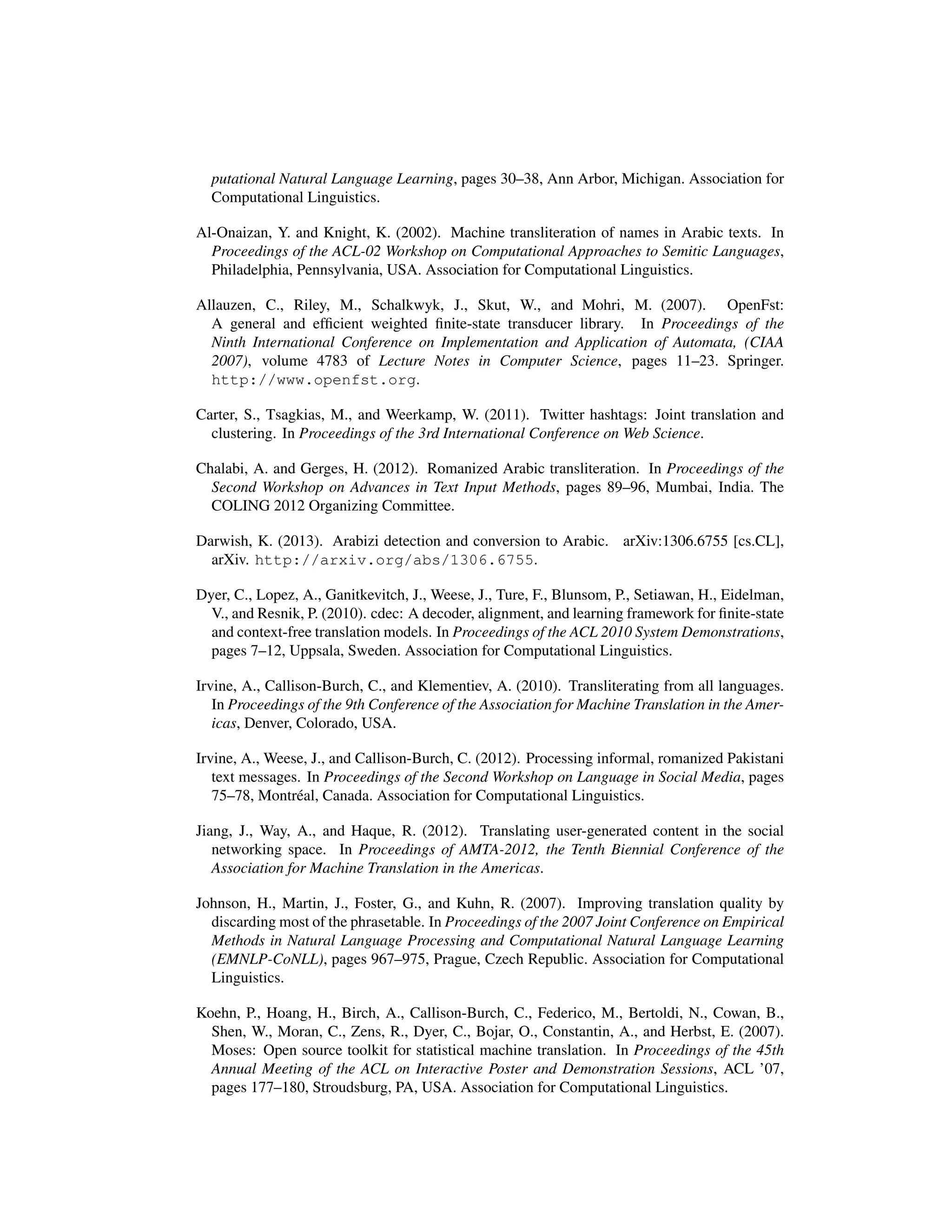 putational Natural Language Learning, pages 30–38, Ann Arbor, Michigan. Association for
Computational Linguistics.
Al-Onaizan, Y. and Knight, K. (2002). Machine transliteration of names in Arabic texts. In
Proceedings of the ACL-02 Workshop on Computational Approaches to Semitic Languages,
Philadelphia, Pennsylvania, USA. Association for Computational Linguistics.
Allauzen, C., Riley, M., Schalkwyk, J., Skut, W., and Mohri, M. (2007). OpenFst:
A general and efﬁcient weighted ﬁnite-state transducer library. In Proceedings of the
Ninth International Conference on Implementation and Application of Automata, (CIAA
2007), volume 4783 of Lecture Notes in Computer Science, pages 11–23. Springer.
http://www.openfst.org.
Carter, S., Tsagkias, M., and Weerkamp, W. (2011). Twitter hashtags: Joint translation and
clustering. In Proceedings of the 3rd International Conference on Web Science.
Chalabi, A. and Gerges, H. (2012). Romanized Arabic transliteration. In Proceedings of the
Second Workshop on Advances in Text Input Methods, pages 89–96, Mumbai, India. The
COLING 2012 Organizing Committee.
Darwish, K. (2013). Arabizi detection and conversion to Arabic. arXiv:1306.6755 [cs.CL],
arXiv. http://arxiv.org/abs/1306.6755.
Dyer, C., Lopez, A., Ganitkevitch, J., Weese, J., Ture, F., Blunsom, P., Setiawan, H., Eidelman,
V., and Resnik, P. (2010). cdec: A decoder, alignment, and learning framework for ﬁnite-state
and context-free translation models. In Proceedings of the ACL 2010 System Demonstrations,
pages 7–12, Uppsala, Sweden. Association for Computational Linguistics.
Irvine, A., Callison-Burch, C., and Klementiev, A. (2010). Transliterating from all languages.
In Proceedings of the 9th Conference of the Association for Machine Translation in the Amer-
icas, Denver, Colorado, USA.
Irvine, A., Weese, J., and Callison-Burch, C. (2012). Processing informal, romanized Pakistani
text messages. In Proceedings of the Second Workshop on Language in Social Media, pages
75–78, Montr´eal, Canada. Association for Computational Linguistics.
Jiang, J., Way, A., and Haque, R. (2012). Translating user-generated content in the social
networking space. In Proceedings of AMTA-2012, the Tenth Biennial Conference of the
Association for Machine Translation in the Americas.
Johnson, H., Martin, J., Foster, G., and Kuhn, R. (2007). Improving translation quality by
discarding most of the phrasetable. In Proceedings of the 2007 Joint Conference on Empirical
Methods in Natural Language Processing and Computational Natural Language Learning
(EMNLP-CoNLL), pages 967–975, Prague, Czech Republic. Association for Computational
Linguistics.
Koehn, P., Hoang, H., Birch, A., Callison-Burch, C., Federico, M., Bertoldi, N., Cowan, B.,
Shen, W., Moran, C., Zens, R., Dyer, C., Bojar, O., Constantin, A., and Herbst, E. (2007).
Moses: Open source toolkit for statistical machine translation. In Proceedings of the 45th
Annual Meeting of the ACL on Interactive Poster and Demonstration Sessions, ACL ’07,
pages 177–180, Stroudsburg, PA, USA. Association for Computational Linguistics.
 