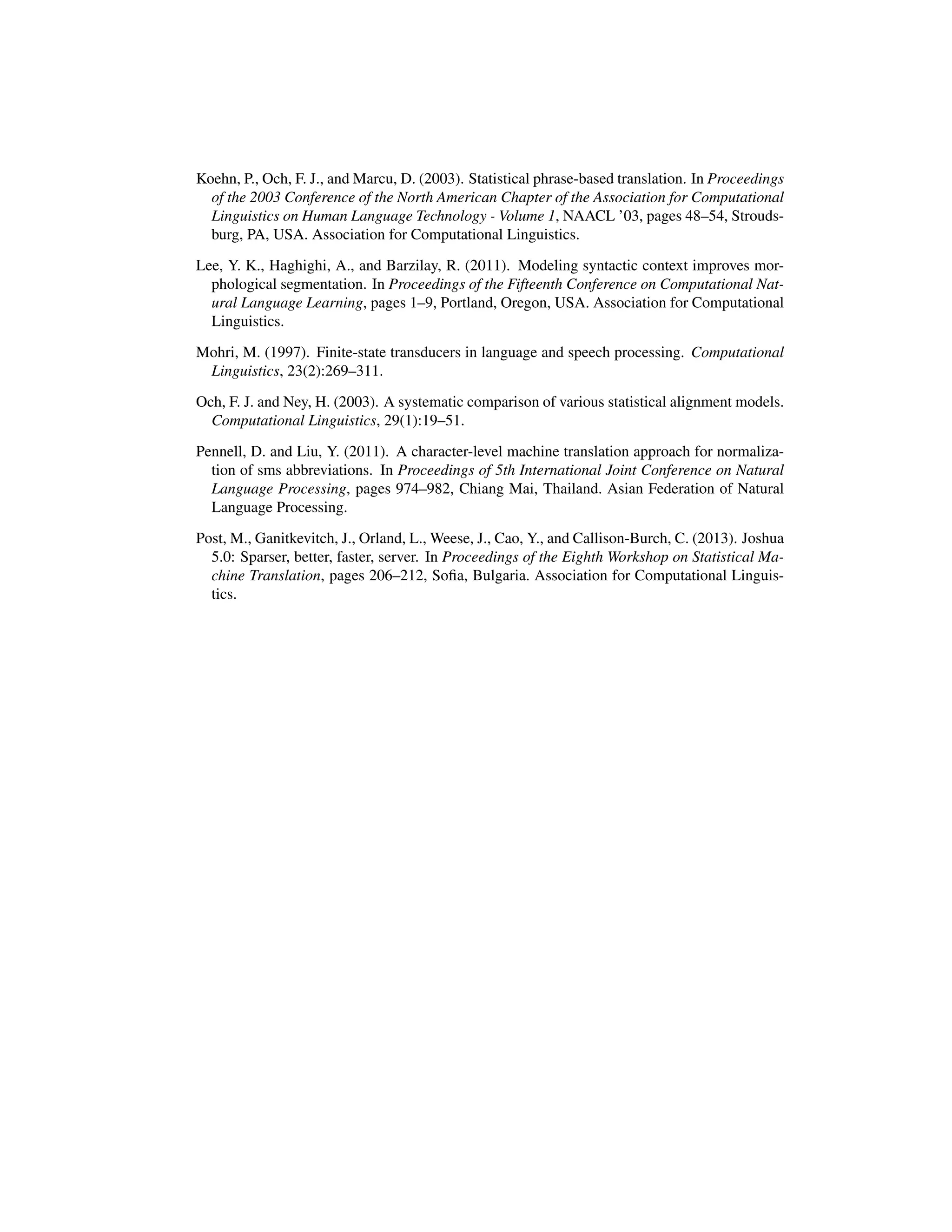 Koehn, P., Och, F. J., and Marcu, D. (2003). Statistical phrase-based translation. In Proceedings
of the 2003 Conference of the North American Chapter of the Association for Computational
Linguistics on Human Language Technology - Volume 1, NAACL ’03, pages 48–54, Strouds-
burg, PA, USA. Association for Computational Linguistics.
Lee, Y. K., Haghighi, A., and Barzilay, R. (2011). Modeling syntactic context improves mor-
phological segmentation. In Proceedings of the Fifteenth Conference on Computational Nat-
ural Language Learning, pages 1–9, Portland, Oregon, USA. Association for Computational
Linguistics.
Mohri, M. (1997). Finite-state transducers in language and speech processing. Computational
Linguistics, 23(2):269–311.
Och, F. J. and Ney, H. (2003). A systematic comparison of various statistical alignment models.
Computational Linguistics, 29(1):19–51.
Pennell, D. and Liu, Y. (2011). A character-level machine translation approach for normaliza-
tion of sms abbreviations. In Proceedings of 5th International Joint Conference on Natural
Language Processing, pages 974–982, Chiang Mai, Thailand. Asian Federation of Natural
Language Processing.
Post, M., Ganitkevitch, J., Orland, L., Weese, J., Cao, Y., and Callison-Burch, C. (2013). Joshua
5.0: Sparser, better, faster, server. In Proceedings of the Eighth Workshop on Statistical Ma-
chine Translation, pages 206–212, Soﬁa, Bulgaria. Association for Computational Linguis-
tics.
 