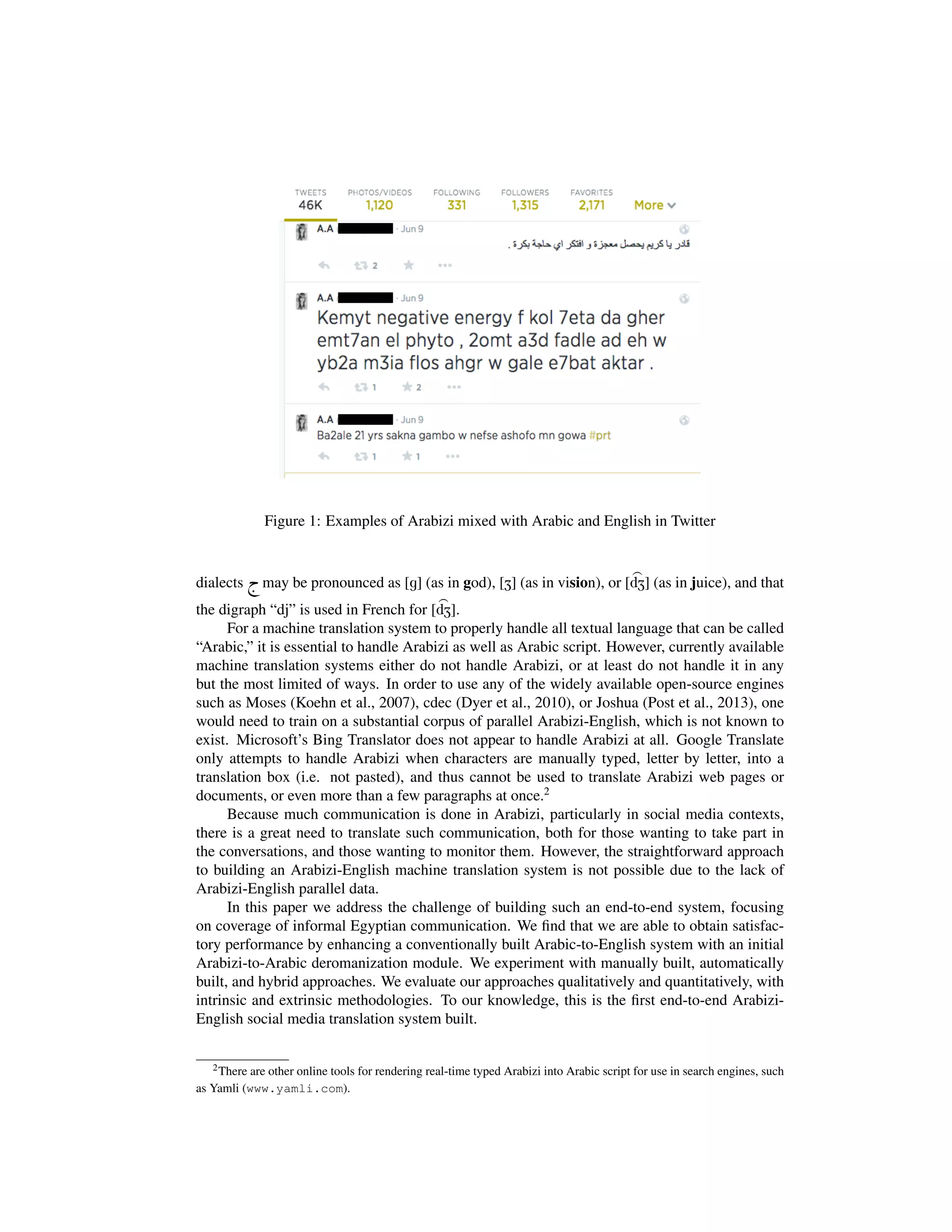 Figure 1: Examples of Arabizi mixed with Arabic and English in Twitter
dialects h. may be pronounced as [g] (as in god), [Z] (as in vision), or [
>
dZ] (as in juice), and that
the digraph “dj” is used in French for [
>
dZ].
For a machine translation system to properly handle all textual language that can be called
“Arabic,” it is essential to handle Arabizi as well as Arabic script. However, currently available
machine translation systems either do not handle Arabizi, or at least do not handle it in any
but the most limited of ways. In order to use any of the widely available open-source engines
such as Moses (Koehn et al., 2007), cdec (Dyer et al., 2010), or Joshua (Post et al., 2013), one
would need to train on a substantial corpus of parallel Arabizi-English, which is not known to
exist. Microsoft’s Bing Translator does not appear to handle Arabizi at all. Google Translate
only attempts to handle Arabizi when characters are manually typed, letter by letter, into a
translation box (i.e. not pasted), and thus cannot be used to translate Arabizi web pages or
documents, or even more than a few paragraphs at once.2
Because much communication is done in Arabizi, particularly in social media contexts,
there is a great need to translate such communication, both for those wanting to take part in
the conversations, and those wanting to monitor them. However, the straightforward approach
to building an Arabizi-English machine translation system is not possible due to the lack of
Arabizi-English parallel data.
In this paper we address the challenge of building such an end-to-end system, focusing
on coverage of informal Egyptian communication. We ﬁnd that we are able to obtain satisfac-
tory performance by enhancing a conventionally built Arabic-to-English system with an initial
Arabizi-to-Arabic deromanization module. We experiment with manually built, automatically
built, and hybrid approaches. We evaluate our approaches qualitatively and quantitatively, with
intrinsic and extrinsic methodologies. To our knowledge, this is the ﬁrst end-to-end Arabizi-
English social media translation system built.
2There are other online tools for rendering real-time typed Arabizi into Arabic script for use in search engines, such
as Yamli (www.yamli.com).
 