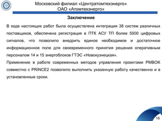 Заключение
16
Московский филиал «Центратомтехэнерго»
ОАО «Атомтехэнерго»
В ходе настоящих работ была осуществлена интеграция 38 систем различных
поставщиков, обеспечена регистрация в ПТК АСУ ТП более 5000 цифровых
сигналов, что позволило внедрить единое необходимое и достаточное
информационное поле для своевременного принятия решения оперативным
персоналом 14 и 15 энергоблоков ГТЭС «Новокузнецкая».
Применение в работе современных методов управления проектами PMBOK
совместно с PRINCE2 позволило выполнить указанную работу качественно и в
установленные сроки.
 