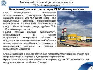 Описание объекта автоматизации. ГТЭС «Новокузнецкая»
ГТЭС «Новокузнецкая» – газотурбинная
электростанция в г. Новокузнецк. Суммарная
мощность станции 298 МВт (2x149 МВт) – две
газотурбинных установки, представляющих
собой блок №14 и блок №15. Тепловая схема
каждого блока включает газовую турбину ГТЭ-
145 и выхлопную систему.
Проект станции призван ликвидировать
энергодефицит в Южном
энергорайоне Кемеровской области и
предотвратить его возникновение по Кузбассу в
целом, повысить выработку и эффективность
генерирующей компании и заместить
выбывающие мощности.
2
Московский филиал «Центратомтехэнерго»
ОАО «Атомтехэнерго»
Станция работает в режиме постоянной готовности газотурбинных блоков для
покрытия пиковых нагрузок в Кузбасской энергосистеме.
Время пуска из холодного состояния и нагрузки одной ГТУ до номинальной
нагрузки составляет не более 18 минут!
 