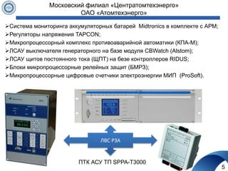 5
Московский филиал «Центратомтехэнерго»
ОАО «Атомтехэнерго»
Система мониторинга аккумуляторных батарей Midtronics в комплекте с АРМ;
Регуляторы напряжения TAPCON;
Микропроцессорный комплекс противоаварийной автоматики (КПА-М);
ЛСАУ выключателя генераторного на базе модуля CBWatch (Alstom);
ЛСАУ щитов постоянного тока (ЩПТ) на безе контроллеров RIDUS;
Блоки микропроцессорные релейных защит (БМРЗ);
Микропроцессорные цифровые счетчики электроэнергии МИП (ProSoft).
ЛВС РЗА
ПТК АСУ ТП SPPA-T3000
 