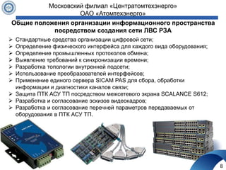 Общие положения организации информационного пространства
посредством создания сети ЛВС РЗА
8
Московский филиал «Центратомтехэнерго»
ОАО «Атомтехэнерго»
 Стандартные средства организации цифровой сети;
 Определение физического интерфейса для каждого вида оборудования;
 Определение промышленных протоколов обмена;
 Выявление требований к синхронизации времени;
 Разработка топологии внутренней подсети;
 Использование преобразователей интерфейсов;
 Применение единого сервера SICAM PAS для сбора, обработки
информации и диагностики каналов связи;
 Защита ПТК АСУ ТП посредством межсетевого экрана SCALANCE S612;
 Разработка и согласование эскизов видеокадров;
 Разработка и согласование перечней параметров передаваемых от
оборудования в ПТК АСУ ТП.
 