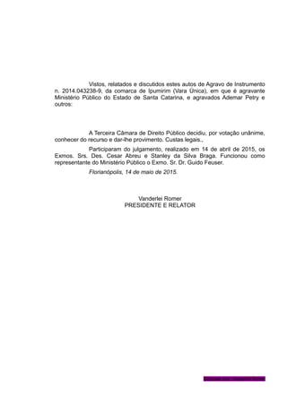 Vistos, relatados e discutidos estes autos de Agravo de Instrumento
n. 2014.043238-9, da comarca de Ipumirim (Vara Única), em que é agravante
Ministério Público do Estado de Santa Catarina, e agravados Ademar Petry e
outros:
A Terceira Câmara de Direito Público decidiu, por votação unânime,
conhecer do recurso e dar-lhe provimento. Custas legais.,
Participaram do julgamento, realizado em 14 de abril de 2015, os
Exmos. Srs. Des. Cesar Abreu e Stanley da Silva Braga. Funcionou como
representante do Ministério Público o Exmo. Sr. Dr. Guido Feuser.
Florianópolis, 14 de maio de 2015.
Vanderlei Romer
PRESIDENTE E RELATOR
Gabinete Des. Vanderlei Romer
 
