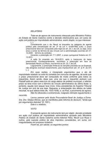 RELATÓRIO
Trata-se de agravo de instrumento interposto pelo Ministério Público
do Estado de Santa Catarina contra a decisão interlocutória que, em autos de
ação civil pública por improbidade administrativa, assim dispôs, no que interessa:
[...]
Considerando que o réu Neudi se enquadra na categoria de agente
público pela conceituação do art. 2º da Lei n. 8.429/1992 (LIA), o prazo
prescricional deve ser computado pela regra do art. 23, I, da LIA, ou seja, cinco
anos a contar do término do seu vínculo com a administração (ocorrido em 31-
12-2006 – término do contrato).
Iniciando a prescrição em 1º-1-2007, o prazo quinquenal findaria em 31-
12-2011.
A ação foi proposta em 18-9-2013, após o transcurso do lapso
prescricional. Consequentemente, reconheço a prescrição em face do
demandado Neudi Luiz Rizzo, nos termos do art. 23, I, da LIA.
Logicamente, a prescrição limita-se às sanções previstas na Lei Especial,
não atingindo eventual ressarcimento, pois imprescritível (art. 37, § 5º, da CF)
[...].
Em suas razões, o irresignado argumentou que o ato de
improbidade relatado na actio foi cometido em concurso de agentes, de sorte que
o prazo prescricional deve ser computado de modo uniforme para todos os
requeridos. Assim sendo, disse que, uma vez que o requerido Jackson Luiz
Ptazlaff está em pleno exercício do cargo eletivo de prefeito municipal, o referido
prazo só teria início com o término do vínculo administrativo do último titular, e,
portanto, aquele nem sequer teve início. Citou precedentes do Superior Tribunal
de Justiça em prol de sua tese. Requereu a antecipação dos efeitos da tutela
recursal, no que obteve êxito (fls. 1033-1036), e, ao final, o provimento do agravo.
Não foi oferecida a contraminuta, malgrado intimado regularmente o
recorrido.
Lavrou parecer pela douta Procuradoria-Geral de Justiça a Exma.
Sra. Dra. Gladys Afonso, que se manifestou pela reforma do decisum, "ainda que
por argumentos distintos" (fl. 1051).
Este é o relatório.
VOTO
O presente agravo de instrumento tem por objeto decisão prolatada
em ação civil pública de improbidade administrativa ajuizada pelo Ministério
Público do Estado de Santa Catarina contra Ademar Petry, Neudi Luiz Rizzo e
outros, pela suposta prática de atos ímprobos consistentes, em suma, em
irregularidades em processo licitatório.
Fixam-se, por salutar, os seguintes pontos:
Gabinete Des. Vanderlei Romer
 