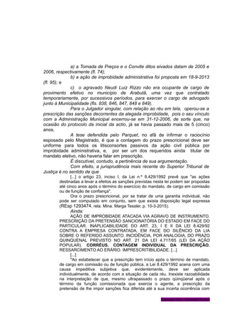 a) a Tomada de Preços e o Convite ditos eivados datam de 2005 e
2006, respectivamente (fl. 74);
b) a ação de improbidade administrativa foi proposta em 18-9-2013
(fl. 95); e
c) o agravado Neudi Luiz Rizzo não era ocupante de cargo de
provimento efetivo no município de Arabutã, uma vez que contratado
temporariamente, por sucessivos períodos, para exercer o cargo de advogado
junto à Municipalidade (fls. 838, 846, 847, 848 e 849).
Para o Julgador singular, com relação ao réu em tela, operou-se a
prescrição das sanções decorrentes da alegada improbidade, pois o seu vínculo
com a Administração Municipal encerrou-se em 31-12-2006, de sorte que, na
ocasião do protocolo da inicial da actio, já se havia passado mais de 5 (cinco)
anos.
A tese defendida pelo Parquet, no afã de infirmar o raciocínio
esposado pelo Magistrado, é que a contagem do prazo prescricional deve ser
uniforme para todos os litisconsortes passivos da ação civil pública por
improbidade administrativa, e, por ser um dos requeridos ainda titular de
mandato eletivo, não haveria falar em prescrição.
É discutível, contudo, a pertinência de sua argumentação.
Com efeito, a jurisprudência mais recente do Superior Tribunal de
Justiça é no sentido de que
[...] o artigo 23, inciso I, da Lei n.º 8.429/1992 prevê que "as ações
destinadas a levar a efeitos as sanções previstas nesta lei podem ser propostas
até cinco anos após o término do exercício do mandato, de cargo em comissão
ou de função de confiança".
Ora o prazo prescricional, por se tratar de uma garantia individual, não
pode ser computado em conjunto, sem que exista disposição legal expressa
(REsp 1293474, rela. Mina. Marga Tessler, p. 10-3-2015).
Ainda:
AÇÃO DE IMPROBIDADE ATACADA VIA AGRAVO DE INSTRUMENTO.
PRESCRIÇÃO DA PRETENSÃO SANCIONATÓRIA DO ESTADO EM FACE DO
PARTICULAR. INAPLICABILIDADE DO ART. 23, I E II DA LEI 8.429/92
CONTRA A EMPRESA CONTRATADA, EM FACE DO SILÊNCIO DA LIA
SOBRE O REFERIDO ASSUNTO. INCIDÊNCIA, POR ANALOGIA, DO PRAZO
QUINQUENAL PREVISTO NO ART. 21 DA LEI 4.717/65 (LEI DA AÇÃO
POPULAR). CORRÉUS. CONTAGEM INDIVIDUAL DA PRESCRIÇÃO.
RESSARCIMENTO AO ERÁRIO. IMPRESCRITIBILIDADE. [...]
[...]
"Ao estabelecer que a prescrição tem início após o término de mandato,
de cargo em comissão ou de função pública, a Lei 8.429/1992 acena com uma
causa impeditiva subjetiva que, evidentemente, deve ser aplicada
individualmente, de acordo com a situação de cada réu. Inexiste razoabilidade
na interpretação de que, mesmo ultrapassado o prazo qüinqüenal após o
término da função comissionada que exercia o agente, a prescrição da
pretensão de lhe impor sanções fica diferida até a sua incerta ocorrência com
Gabinete Des. Vanderlei Romer
 