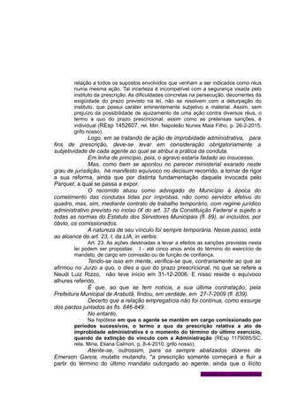 relação a todos os supostos envolvidos que venham a ser indicados como réus
numa mesma ação. Tal incerteza é incompatível com a segurança visada pelo
instituto da prescrição. As dificuldades concretas na persecução, decorrentes da
exigüidade do prazo previsto na lei, não se resolvem com a deturpação do
instituto, que possui caráter eminentemente subjetivo e material. Assim, sem
prejuízo da possibilidade de ajuizamento de uma ação contra diversos réus, o
termo a quo do prazo prescricional, assim como as pretensas sanções, é
individual (REsp 1452607, rel. Min. Napoleão Nunes Maia Filho, p. 26-2-2015,
grifo nosso).
Logo, em se tratando de ação de improbidade administrativa, para
fins de prescrição, deve-se levar em consideração obrigatoriamente a
subjetividade de cada agente ao qual se atribui a prática da conduta.
Em linha de princípio, pois, o agravo estaria fadado ao insucesso.
Mas, como bem se apontou no parecer ministerial exarado neste
grau de jurisdição, há manifesto equívoco no decisum recorrido, a tornar de rigor
a sua reforma, ainda que por distinta fundamentação daquela invocada pelo
Parquet, a qual se passa a expor.
O recorrido atuou como advogado do Município à época do
cometimento das condutas tidas por ímprobas, não como servidor efetivo do
quadro, mas, sim, mediante contrato de trabalho temporário, com regime jurídico
administrativo previsto no inciso IX do art. 37 da Constituição Federal e sujeito a
todas as normas do Estatuto dos Servidores Municipais (fl. 89), aí incluídos, por
óbvio, os comissionados.
A natureza de seu vínculo foi sempre temporária. Nesse passo, está
ao alcance do art. 23, I, da LIA, in verbis:
Art. 23. As ações destinadas a levar a efeitos as sanções previstas nesta
lei podem ser propostas: I - até cinco anos anós do término do exercício de
mandato, de cargo em comissão ou de função de confiança.
Tendo-se isso em mente, verifica-se que, contrariamente ao que se
afirmou no Juízo a quo, o dies a quo do prazo prescricional, no que se refere a
Neudi Luiz Rizzo, não teve início em 31-12-2006. E nisso reside o equívoco
alhures referido.
É que, ao que se tem notícia, a sua última contratação, pela
Prefeitura Municipal de Arabutã, findou, em verdade, em 27-7-2009 (fl. 839).
Decerto que a relação empregatícia não foi contínua, como exsurge
dos pactos juntados às fls. 846-849.
No entanto,
Na hipótese em que o agente se mantém em cargo comissionado por
períodos sucessivos, o termo a quo da prescrição relativa a ato de
improbidade administrativa é o momento do término do último exercício,
quando da extinção do vínculo com a Administração (REsp 1179085/SC,
rela. Mina. Eliana Calmon, p. 8-4-2010, grifo nosso).
Atente-se, outrossim, para os sempre abalizados dizeres de
Emerson Garcia, mutatis mutandis, "a prescrição somente começará a fluir a
partir do término do último mandato outorgado ao agente, ainda que o ilícito
Gabinete Des. Vanderlei Romer
 