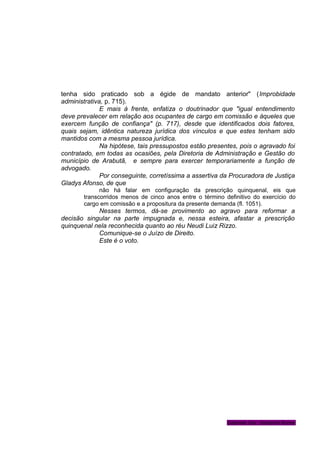 tenha sido praticado sob a égide de mandato anterior" (Improbidade
administrativa, p. 715).
E mais à frente, enfatiza o doutrinador que "igual entendimento
deve prevalecer em relação aos ocupantes de cargo em comissão e àqueles que
exercem função de confiança" (p. 717), desde que identificados dois fatores,
quais sejam, idêntica natureza jurídica dos vínculos e que estes tenham sido
mantidos com a mesma pessoa jurídica.
Na hipótese, tais pressupostos estão presentes, pois o agravado foi
contratado, em todas as ocasiões, pela Diretoria de Administração e Gestão do
município de Arabutã, e sempre para exercer temporariamente a função de
advogado.
Por conseguinte, corretíssima a assertiva da Procuradora de Justiça
Gladys Afonso, de que
não há falar em configuração da prescrição quinquenal, eis que
transcorridos menos de cinco anos entre o término definitivo do exercício do
cargo em comissão e a propositura da presente demanda (fl. 1051).
Nesses termos, dá-se provimento ao agravo para reformar a
decisão singular na parte impugnada e, nessa esteira, afastar a prescrição
quinquenal nela reconhecida quanto ao réu Neudi Luiz Rizzo.
Comunique-se o Juízo de Direito.
Este é o voto.
Gabinete Des. Vanderlei Romer
 