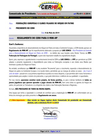 Comunicado do Presidente / só a versão em Português (*) ref: FG-011.B/2014
Comunicado(página 1) + Anexo com o Regulamento do CERH para o MINI-HP (páginas 2 a 14)
Page 1 of 14 – Página 1 de 14
Para: FEDERAÇÕES EUROPEIAS E CLUBES FILIADOS DE HÓQUEI EM PATINS
De: PRESIDENTE DO CERH
Data: 9 de Maio de 2014
Assunto: REGULAMENTO DO CERH PARA O MINI-HP
Exmºs Senhores:
Assumindo a importância do desenvolvimento do Hóquei em Patins em toda o Continente Europeu, o CERH decidiu aprovar um
Regulamento do MINI-HP, que foi especificamente elaborado e proposto por LUIS SENICA - Vice-Presidente da Comissão
para o Desenvolvimento do Hóquei em Patins do CERH - no âmbito das suas funções como Diretor Técnico da FPP-
Federação de Patinagem de Portugal, a quem este importante trabalho foi originalmente dirigido.
Quero, pois, expressar o agradecimento e reconhecimento formal do CERH ao LUIS SENICA e à FPP por permitirem ao CERH
adoptar o presente regulamento e disponibilizá-lo para todas as Federações europeias e aos clubes seus filiados que
fomentam a prática do Hóquei em Patins.
Na verdade, acreditamos que MINI-HP é uma excelente "ferramenta" para o crescimento, expansão e desenvolvimento do
Hóquei em patins no Continente Europeu e no mundo inteiro, permitindo que as crianças de ambos os sexos - dos 4 aos 8
anos de idade - possam ter a sua primeira experiência na prática no nosso desporto, o que permitirá abrir novos horizontes e
oportunidades para ampliar o número de praticantes, o que pode determinar a melhoria da sua qualidade e capacidades.
Por isso mesmo, queremos envolver neste projeto, de forma positiva, os pais e demais familiares de todos os
jovens jogadores que querem aprender a jogar através do MINI-HP, bem como todos os agentes do hóquei em
patins, em particular os Treinadores e os dirigentes dos clubes e das Federações Nacionais e Regionais.
De facto, NÓS PRECISAMOS DE TODOS NA MESMA EQUIPA.
Uma equipa que tenha a capacidade e a vontade de contribuir para a implantação do MINI-HP, em conformidade com as
linhas de orientação que estão presentes no Regulamento em anexo.
(*) Nota importante: Uma versão na língua inglesa deste Comunicado foi produzida em Comunicado
distinto, sob a referência FG-011.A/2014
Saudações desportivas
Presidente do CERH
 