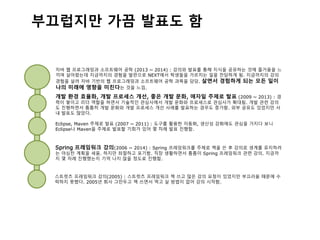 스트럿츠 프레임워크 강의(2005) : 스트럿츠 프레임워크 책 쓰고 많은 강의 요청이 있었지만 부끄러움 때문에 수
락하지 못했다. 2005년 회사 그만두고 책 쓰면서 먹고 살 방법이 없어 강의 시작함.
Spring 프레임워크 강의(2006 ~ 2014) : Spring 프레임워크를 주제로 책을 쓴 후 강의로 생계를 유지하려
는 야심찬 계획을 세움. 하지만 좌절하고 포기함. 직장 생활하면서 틈틈이 Spring 프레임워크 관련 강의. 지금까
지 몇 차례 진행했는지 기억 나지 않을 정도로 진행함.
Eclipse, Maven 주제로 발표 (2007 ~ 2011) : 도구를 활용한 자동화, 생산성 강화에도 관심을 가지다 보니
Eclipse나 Maven을 주제로 발표할 기회가 있어 몇 차례 발표 진행함.
개발 환경 효율화, 개발 프로세스 개선, 좋은 개발 문화, 애자일 주제로 발표 (2009 ~ 2013) : 경
력이 쌓이고 리더 역할을 하면서 기술적인 관심사에서 개발 문화와 프로세스로 관심사가 확대됨. 개발 관련 강의
도 진행하면서 틈틈히 개발 문화와 개발 프로세스 개선 사례를 발표하는 경우도 증가함. 외부 공유도 있었지만 사
내 발표도 많았다.
자바 웹 프로그래밍과 소프트웨어 공학 (2013 ~ 2014) : 강의와 발표를 통해 지식을 공유하는 것에 즐거움을 느
끼며 살아왔는데 지금까지의 경험을 발판으로 NEXT에서 학생들을 가르치는 일을 전담하게 됨. 지금까지의 강의
경험을 살려 자바 기반의 웹 프로그래밍과 소프트웨어 공학 과목을 담당. 살면서 경험하게 되는 모든 일이
나의 미래에 영향을 미친다는 것을 느낌.
부끄럽지만 가끔 발표도 함
 