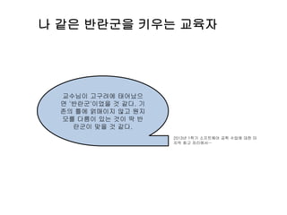 나 같은 반란군을 키우는 교육자
교수님이 고구려에 태어났으
면 '반란군'이었을 것 같다. 기
존의 틀에 얽매이지 않고 뭔지
모를 다름이 있는 것이 딱 반
란군이 맞을 것 같다.
2013년 1학기 소프트웨어 공학 수업에 대한 마
지막 회고 자리에서…
 