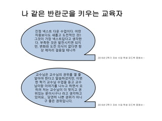 나 같은 반란군을 키우는 교육자
진정 넥스트 다운 수업이다. 어떤
차원보다도 새롭고 도전적인 것!!
그것이 가장 넥스트답다고 생각한
다. 부족한 것은 발전시키면 되지
만, 변화와 도전 의식이 없다면 항
상 제자리 걸음일 테니까
교수님은 교수님의 권위를 깰 줄
알아야 한다고 말씀하셨지만, 이번
한 학기 교수님 수업을 듣고 교수
님이랑 이야기를 나누고 하면서 오
히려 저는 교수님이 더 멋지고 권
위있는 분이시구나 라고 생각하고
있어요… 당연히 나쁜 권위가 아니
구 좋은 권위입니다.
2014년 2학기 자바 수업 학생 피드백 중에서…
2014년 2학기 자바 수업 학생 피드백 중에서…
 