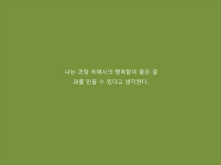 나는 과정 속에서의 행복함이 좋은 결
과를 만들 수 있다고 생각한다.
 