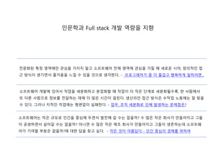 인문학과 Full stack 개발 역량을 지향
소프트웨어 개발에 있어서 작업을 세분화하고 분업화할 때 작업이 더 작은 단계로 세분화될수록, 한 사람에서
또 다른 사람으로 정보를 전달하는 데에 더 많은 시간이 걸린다. 생산라인 접근 방식은 수작업 노동에는 잘 맞을
수 있다. 그러나 지적인 작업에는 형편없이 실패한다. - 업무, 조직 세분화로 인해 발생하는 문제점은?
전문화된 특정 영역에만 관심을 가지지 말고 소프트웨어 전체 영역에 관심을 가질 때 새로운 시야, 창의적인 접
근 방식이 생기면서 즐거움을 느낄 수 있을 것으로 생각한다. - 프로그래머가 좀 더 즐겁고 행복하게 일하려면...
소프트웨어는 작은 규모로 인간을 중심에 두면서 발전해 갈 수는 없을까? 수 많은 작은 회사가 만들어지고 그들
이 공생하면서 살아갈 수는 없을까? 아니면 수 많은 작은 제조 회사가 만들어지고 그들이 생존하는데 소프트웨
어가 기여할 부분은 없을까?에 대한 답을 찾고 싶다. - 작은 것이 아름답다 - 인간 중심의 경제를 위하여
 