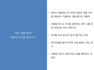 저는 개발자로서
새로운 도전을 즐깁니다.
• 뛰어난 개발자는 아니지만 새로운 개발 지식
을 학습하고 적용하는 것을 즐기는 개발자
• 사람을 만나고 지식을 공유하는 것이 나를 위
한 것이라는 아는 커뮤니터
• 무식함 속의 용기로 글쓰기를 하는 저자
• 부끄러움을 많이 타지만 가끔 발표도 하는 강
사
• 사람을 키우고 성장시키는 일을 좋아하는 교
육자
 