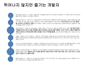 뛰어나지 않지만 즐기는 개발자
KNISoft(2001.11 ~ 2001.4) : 첫 회사인데 프로젝트 수주가 되지 않아 쉬는 동안 javajigi 커뮤니티 개발하고 지식
공유. 개발자로서의 성장을 위해 6개월 만에 이직
DMAX, 인터메이저(2001.4 ~ 2003.8) : 이직한 DMAX가 인터메이저와 합병. 인터메이저에서 컨텐츠관리시스템
(CMS) 솔루션 개발. 개발자 초보 시절에 솔루션 개발 하면서 객체 지향 개념, IDE, 버전 관리 시스템
같은 다양한 도구 활용 경험
책 쓰기, SI 프로젝트(2003.8 ~ 2004.4) : 3개월 동안 놀고 먹으면서 책 쓰기. 책 완료 후 생활고를 극복하기 위해
SI 프로젝트에 참여. 말레이시아 자동차 회사에 콜센터 구축하는 경험 쌓음. 프로젝트 기술 리더 역할
이밸리 사람들, 책 쓰기 (2004.5 ~ 2006.4) : 현대 자동차, KTNET에 SI 성 프로젝트 참여. 경력이 쌓이면서 점차
협업과 개발 프로세스의 중요성에 대한 눈을 뜸. 3개월 동안 놀고 먹으면서 책 쓰고, 강의로 먹고 살 수 있는지 실
험하다 포기함.
NHN (2006.4 ~ 2010.4) : NHN 블로그 개발 및 운영, 신규 서비스 개발 및 카페북 서비스 개발. 3년 동안 팀장
역할을 하면서 팀의 개발 문화를 만들고 애자일 프로세스를 적용함. 신뢰 기반의 소통과 효율적인
개발 프로세스의 중요성에 대해 관심을 가지고 역량을 쌓음. 3년 동안 팀장 역할을 하다 개발이 하고 싶
어 이직함.
Xlgames (2010.4 ~ 2012.12) : Xlgames에서 아키에이지라는 MMORPG 게임의 웹 서비스 개발 전체에 대한 개발
리더 역할. 한 서비스를 2년 이상 운영하고, 대규모 업데이트를 5번 이상 하면서 지속적으로 소스 코드 품질
을 개선하고 운영하는 경험. 팀이 개발자, 기획자, 디자이너가 한 팀에 있었기 때문에 팀원간의 효율적인 소통
과 협업을 개선하기 위해 노력
NHN NEXT (2012.12 ~ 현재) : NEXT에서 학생들을 대상으로 소프트웨어 교육을 함. 주 전공은 자바 기반의 웹 애
플리케이션 개발과 소프트웨어 공학이다.
 