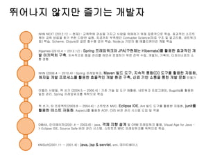 뛰어나지 않지만 즐기는 개발자
KNISoft(2001.11 ~ 2001.4) : java, jsp & servlet, xml, 데이터베이스
DMAX, 인터메이저(2001.4 ~ 2003.8) : java, 객체 지향 설계 및 ORM 프레임워크 활용, Visual Age for Java -
> Eclipse IDE, Source Safe 버전 관리 시스템. 스트럿츠 MVC 프레임워크를 독학으로 학습
책 쓰기, SI 프로젝트(2003.8 ~ 2004.4) : 스트럿츠 MVC, Eclipse IDE, Ant 빌드 도구를 활용한 자동화, junit를
활용한 테스트 자동화, AspectJ를 활용한 AOP, CVS 버전 관리 시스템 도입 및 적용
이밸리 사람들, 책 쓰기 (2004.5 ~ 2006.4) : 기존 기술 및 도구 재활용, 네트워크 프로그래밍, Bugzilla를 활용한
일정 관리, Spring 프레임워크를 독학으로 학습
NHN (2006.4 ~ 2010.4) : Spring 프레임워크, Maven 빌드 도구, 지속적 통합(CI) 도구를 활용한 자동화,
애자일 개발 프로세스를 활용한 효율적인 개발 환경 구축, 신뢰 기반 소통을 통한 개발 문화 만들기
Xlgames (2010.4 ~ 2012.12) : Spring 프레임워크와 JPA(구현체는 Hibernate)를 활용한 효과적인 개
발 아키텍처 구축. 지속적으로 품질 관리를 하면서 운영하기 위한 전략 수립. 개발자, 기획자, 디자이너와의 소
통 경험
NHN NEXT (2012.12 ~ 현재) : 교육학에 관심을 가지고 사람을 위해하기 위해 집중적으로 학습. 효과적인 소프트
웨어 교육 방법을 찾기 위한 다양한 실험. 지금까지 부족했던 Comupter Science(자료 구조 및 알고리즘, 네트워크
등) 학습. Scheme, Clojure와 같은 함수형 언어 학습. Node.js 기반의 웹 애플리케이션 개발 학습
 