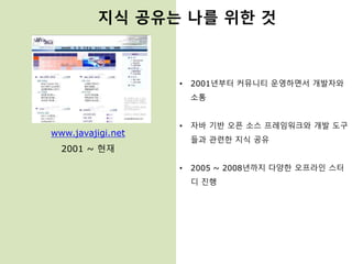 www.javajigi.net
2001 ~ 현재
• 2001년부터 커뮤니티 운영하면서 개발자와
소통
• 자바 기반 오픈 소스 프레임워크와 개발 도구
들과 관련한 지식 공유
• 2005 ~ 2008년까지 다양한 오프라인 스터
디 진행
지식 공유는 나를 위한 것
 