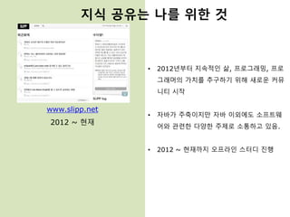 www.slipp.net
2012 ~ 현재
• 2012년부터 지속적인 삶, 프로그래밍, 프로
그래머의 가치를 추구하기 위해 새로운 커뮤
니티 시작
• 자바가 주축이지만 자바 이외에도 소프트웨
어와 관련한 다양한 주제로 소통하고 있음.
• 2012 ~ 현재까지 오프라인 스터디 진행
지식 공유는 나를 위한 것
 
