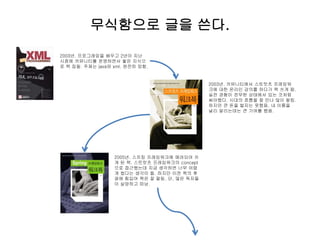 무식함으로 글을 쓴다.
2003년. 프로그래밍을 배우고 2년이 지난
시점에 커뮤니티를 운영하면서 쌓은 지식으
로 책 집필. 주제는 java와 xml. 완전히 망함.
2003년. 커뮤니티에서 스트럿츠 프레임워
크에 대한 온라인 강의를 하다가 책 쓰게 됨.
실전 경험이 전무한 상태에서 있는 것처럼
써야했다. 시대의 흐름을 잘 만나 많이 팔림.
하지만 큰 돈을 벌지는 못했음. 내 이름을
널리 알리는데는 큰 기여를 했음.
2005년. 스프링 프레임워크에 매려되어 쓰
게 된 책. 스트럿츠 프레임워크의 concept
으로 접근했는데 지금 생각하면 너무 어렵
게 썼다는 생각이 듦. 하지만 이전 책의 후
광에 힘입어 책은 잘 팔림. 단, 많은 독자들
이 실망하고 떠남.
 