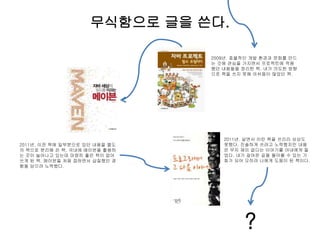 무식함으로 글을 쓴다.
2009년. 효율적인 개발 환경과 문화를 만드
는 것에 관심을 가지면서 프로젝트에 적용
했던 내용들을 정리한 책. 내가 의도한 방향
으로 책을 쓰지 못해 아쉬움이 많았던 책.
2011년. 이전 책에 일부분으로 있던 내용을 별도
의 책으로 분리해 쓴 책. 국내에 메이븐을 활용하
는 곳이 늘어나고 있는데 마땅히 좋은 책이 없어
쓰게 된 책. 메이븐을 처음 접하면서 삽질했던 경
험을 담으려 노력했다.
2011년. 살면서 이런 책을 쓰리라 상상도
못했다. 진솔하게 쓰려고 노력했지만 내용
은 무지 재미 없다는 이야기를 아내에게 들
었다. 내가 걸어온 길을 돌아볼 수 있는 기
회가 되어 오히려 나에게 도움이 된 책이다.
?
 
