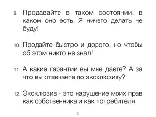 9. Продавайте в таком состоянии, в
каком оно есть. Я ничего делать не
буду!
!
10. Продайте быстро и дорого, но чтобы
об этом никто не знал!
!
11. А какие гарантии вы мне даете? А за
что вы отвечаете по эксклюзиву?
!
12. Эксклюзив - это нарушение моих прав
как собственника и как потребителя!
10
 