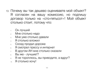 !
13. Почему вы так дешево оцениваете мой объект?
Я согласен на вашу комиссию, но подпишу
договор только на «сто-пятьсот»! Мой объект
столько стоит, потому что:
!
1. Он лучший
2. Мне столько надо
3. Мне уже столько давали
4. Я столько вложил
5. Сосед продал дороже
6. Я смотрел прессу и интернет
7. В другом АН мне столько сказали
8. Вы же - лучшие!?
9. Я не тороплюсь, вы приводите, а вдруг?
10. Я столько хочу!
11
 