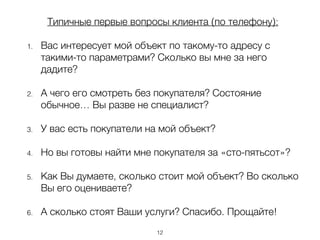 Типичные первые вопросы клиента (по телефону):
!
1. Вас интересует мой объект по такому-то адресу с
такими-то параметрами? Сколько вы мне за него
дадите?
!
2. А чего его смотреть без покупателя? Состояние
обычное… Вы разве не специалист?
!
3. У вас есть покупатели на мой объект?
!
4. Но вы готовы найти мне покупателя за «сто-пятьсот»?
!
5. Как Вы думаете, сколько стоит мой объект? Во сколько
Вы его оцениваете?
6. А сколько стоят Ваши услуги? Спасибо. Прощайте!
12
 